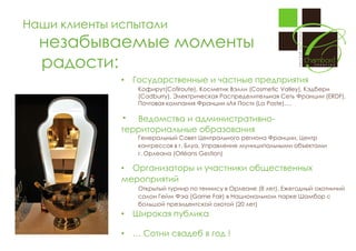 Наши клиенты испытали

незабываемые моменты
радости:
•

Государственные и частные предприятия
Кофирут(Cofiroute), Косметик Вэлли (Cosmetic Valley), Кэдбери
(Cadburry), Электрическая Распределительная Сеть Франции (ERDF),
Почтовая компания Франции «Ля Пост» (La Poste)….

•

Ведомства и административнотерриториальные образования
Генеральный Совет Центрального региона Франции, Центр
конгрессов в г. Блуа, Управление муниципальными объектами
г. Орлеана (Orléans Gestion)

• Организаторы и участники общественных
мероприятий
Открытый турнир по теннису в Орлеане (8 лет), Ежегодный охотничий
салон Гейм Фэа (Game Fair) в Национальном парке Шамбор с
большой президентской охотой (20 лет)

•

Широкая публика

•

… Сотни свадеб в год !

 