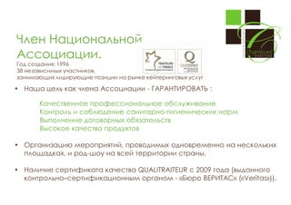Член Национальной
Ассоциации.
Год создания: 1996
38 независимых участников,
занимающих лидирующие позиции на рынке кейтеринговых услуг

 Наша цель как члена Ассоциации - ГАРАНТИРОВАТЬ :
Качественное профессиональное обслуживание
Контроль и соблюдение санитарно-гигиенических норм
Выполнение договорных обязательств
Высокое качество продуктов
 Организацию мероприятий, проводимых одновременно на нескольких
площадках, и род-шоу на всей территории страны.
 Наличие сертификата качества QUALITRAITEUR с 2009 года (выданного
контрольно–сертификационным органом - «Бюро ВЕРИТАС» («Veritas»)).

 