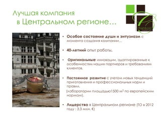 Лучшая компания
в Центральном регионе…
• Особое состояние души и энтузиазм с
момента создания компании…

• 40-летний опыт работы.
•

Оригинальные инновации, адаптированные к
особенностям наших партнеров и требованиям
клиентов.

• Постоянное развитие с учетом новых тенденций
приготовления и профессиональных норм и
правил.
(лаборатории площадью1500 м2 по европейским
нормам).

• Лидерство в Центральном регионе (ТО в 2012
году : 3,3 млн. €)

 