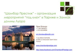 “Шамбор Престиж” – организация
мероприятий “под ключ“ в Париже и Замках
долины Луара
Эрик Блондо
+ 7 903 9608221
+ 33 6 42324698
eric.blondeau@bergfin.com
1 rue Albert Calmette
41260 La Chaussee Saint Victor
France

www.chambordprestige.com
http://www.facebook.com/ChambordPrestige.com

 