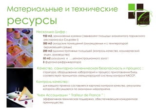 Материальные и технические

ресурсы
Несколько Цифр :
950 m2, занимаемых кухнями (эквивалент площади знаменитого парижского
ресторана «La Coupole» !)
300 m2 складских помещений (охлаждаемых и с температурой
окружающей среды)
200 m2 административных площадей (контроль качества, коммерческий
отдел, руководство)
50 m2 шоу-рума и … демонстрационного зала !
3 фургона-рефрижератора

Качество, санитарно-гигиеническая безопасность и процесс :
структура, оборудование лабораторий и процесс приготовления блюд
соответствуют принципам международной системы контроля HACCP.

Контроль качества :
для каждого приема составляется карточка контроля качества, результаты
которого обсуждаются по окончании мероприятия.

Член Ассоциации “ Traiteur de France ” :
эффективная техническая поддержка, обеспечивающая конкурентное
преимущество.

 