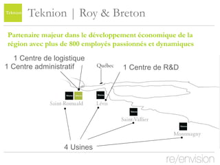 Teknion | Roy & Breton 4 Usines Partenaire majeur dans le développement économique de la région avec plus de 800 employés passionnés et dynamiques 1 Centre administratif 1 Centre de logistique 1 Centre de R&D 