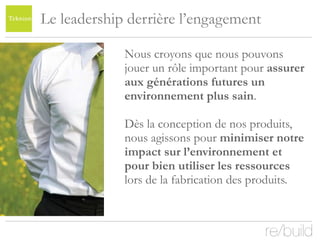 Le leadership derrière l’engagement  Nous croyons que nous pouvons jouer un rôle important pour  assurer aux générations futures un environnement plus sain . Dès la conception de nos produits, nous agissons pour  minimiser notre impact sur l’environnement et pour bien utiliser les ressources  lors de la fabrication des produits.  