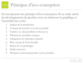 Principes d’éco-conception En incorporant des principes d’éco-conception (9) au stade initial du développement de produit, nous en réduisons le gaspillage et l’ensemble des coûts. Impact de la production Contenu de recyclé et/ou de recyclable Facilité à se désassembler en fin de vie Éliminer les produits toxiques Intégration de matériaux naturels Bois venant de forêt durable Durée de vie prolongée Faible émission Données environnementales sur les produits  
