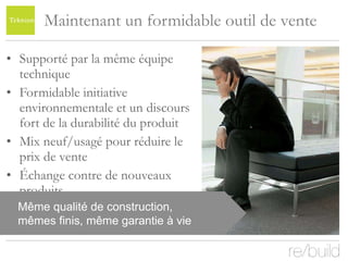 Maintenant un formidable outil de vente Supporté par la même équipe technique Formidable initiative environnementale et un discours fort de la durabilité du produit Mix neuf/usagé pour réduire le prix de vente Échange contre de nouveaux produits Même qualité de construction, mêmes finis, même garantie à vie 