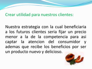 Crear utilidad para nuestros clientes:Nuestra estrategia con la cual beneficiaria a los futuros clientes seria fijar un precio menor a la de la competencia para asi captar la atencion del consumidor y ademas que recibe los beneficios por ser un producto nuevo y delicioso.