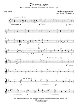 & bb
4
4 Ó
Break PercussãoPercussãoPercussãoPercussão
Moderate Funk h = 120
œ- œ. Œ œ- œ. Œ
f
œ- œ. Œ ˙>
S (Vibrato)
w œ.
Œ Ó Ó ¿
>
Œ
f Palmas
& bb
6
Ó ¿
>
Œ Ó ¿
>
Œ Ó ¿
>
Œ Ó ¿
>
Œ Ó ¿
>
Œ Ó ¿
>
Œ
& bb ..
12
Ó ¿
>
Œ œ- œ. Œ œ- œ. Œ
F
œ- œ. Œ .œ>
J
œ^
S
∑ Ó œ œ œ œ
>
œ œ.
Ó
& bb .. ..
18
Ó Œ œ
>
œ œ. Ó ∑
Improv. Sax TenorSax TenorSax TenorSax Tenor
%
Œ
œ. ˙>
f
œ. ˙> œ œ œ. œ œ œ. œ>
& bb .. ..
24
˙ œ œ œ œ
>
œ œ.
Ó Ó Œ œ> œ œ. Ó
To Coda (depois de repetir)
∑ Ó ¿
>
Œ
f Palmas
& bb
30
Ó ¿
>
Œ Ó ¿
>
Œ Ó ¿
>
Œ Ó ¿
>
Œ Ó ¿
>
Œ Ó ¿
>
Œ
& bb ..
36
Ó ¿
>
Œ w>
p
Solo Sax AltoSax AltoSax AltoSax Alto
Œ œ˘
‰ J
œ>
Œ w> .˙ Œ w>
p
Œ œ˘
‰ J
œ>
Œ
& bb
43
w> .˙ Œ w>
p
Œ œ˘
‰ J
œ>
Œ w> .˙ Œ Ó ˙>
ChameleonChameleonChameleonChameleon
Herbie Hancok & Co.Herbie Hancok & Co.Herbie Hancok & Co.Herbie Hancok & Co.
Um dos Standards de Jazz mais populares do mundo. Original do álbum "Head Hunters", 1973.
© brusax@hotmail.com© brusax@hotmail.com© brusax@hotmail.com© brusax@hotmail.com
Fevereiro de 2011
Sax TenorTenorTenorTenor
Sax & CompanhiaSax & CompanhiaSax & CompanhiaSax & Companhia | Quarteto de Saxofones, com Percussão e Voz
arr. Bruno Abrunheiro
 