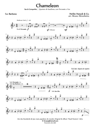 & b 4
4 Ó
Break PercussãoPercussãoPercussãoPercussão
Moderate Funk h = 120
œ- œ.
Œ œ- œ.
Œ
f
œ- œ.
Œ ˙
>
S (Vibrato)
w œ.
œ- œ- œ#-
F
œ
>
‰ J
œ>
Œ
œ>
& b
6
Œ œ- œ- œn- œ>
‰ J
œ>
Œ
œ>
Œ œ- œ- œ#- œ
>
‰ J
œ>
Œ
œ>
Œ œ- œ- œn- œ>
‰ J
œ>
Œ
œ>
& b ..
12
Œ œ- œ- œ#- œ
>
‰ J
œ>
Œ
œ>
Œ œ- œ- œn- œ>
‰ J
œ>
Œ
œ>
Œ œ- œ- œ#- œ
>
‰ J
œ>
Œ
œ>
& b .. ..
18
Œ œ- œ- œn- œ>
‰ J
œ>
Œ
œ>
Œ
œ- œ- œ#-
%
œ
>
‰ J
œ>
Œ
œ>
Œ œ- œ- œn-
& b ..
23
œ>
Œ Œ œ
>
œ# œ
^ ,
œ- œ- œ#- œ
>
‰ J
œ>
Œ
œ>
Œ œ- œ- œn- œ>
‰ J
œ>
Œ
œ>
To Coda (depois de repetir)
Œ œ- œ- œ#-
& b .. ..
29
w
>
Solo PercussãoPercussãoPercussãoPercussão à 1x
Solo Sax BarítonoSax BarítonoSax BarítonoSax Barítono à 2x 6
Œ œ- œ- œ#- œ
>
‰ J
œ>
Œ
œ>
p Solo Sax AltoSax AltoSax AltoSax Alto
Œ œ- œ- œn- œ>
‰ J
œ>
Œ
œ>
& b
40
Œ
œ- œ- œ#- œ ‰ J
œ>
Œ
œ>
Œ œ- œ- œn- œ>
‰ J
œ>
Œ
œ>
Œ
œ- œ- œ#- œ ‰J
œ>
Œ
œ>
& b
46
Œ œ- œ- œn- œ>
‰ J
œ>
Œ
œ>
Œ œ- œ- œ#- œ
>
‰ J
œ>
Œ
œ>
Œ œ- œ- œn- œ>
Œ ˙
>
p
~~~~~
ChameleonChameleonChameleonChameleon
Herbie Hancok & Co.Herbie Hancok & Co.Herbie Hancok & Co.Herbie Hancok & Co.
Um dos Standards de Jazz mais populares do mundo. Original do álbum "Head Hunters", 1973.
© brusax@hotmail.com© brusax@hotmail.com© brusax@hotmail.com© brusax@hotmail.com
Fevereiro de 2011
Sax BarítonoBarítonoBarítonoBarítono
Sax & CompanhiaSax & CompanhiaSax & CompanhiaSax & Companhia | Quarteto de Saxofones, com Percussão e Voz
arr. Bruno Abrunheiro
 