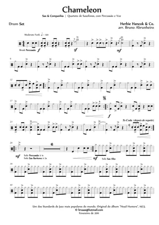 ã 4
4 œ h h
Break PercussãoPercussãoPercussãoPercussão
Moderate Funk h = 120
œœ-
œœ.
Œ œœ-
œœ.
Œ
f
œœ-
œœ.
Œ
j
x X>
S
Œ œ> œ> œ>
‰ œ> x
œ
>
Œ j
œ
X
˙
>
F
x
œ ‰ j
œ
x
œ
>
Œ
ã
6
x
œ œ
x
œ
>
Œ
x
œ ‰ j
œ
x
œ
>
Œ
x
œ œ
x
œ
>
œ> œ> x
œ ‰ j
œ
x
œ
>
Œ
x
œ œ
x
œ
>
Œ
x
œ ‰ j
œ
x
œ
>
Œ
ã ..
12
œ- œ. œ
>
œ œ
œ
> œ œ
œ
> œ
x
œ
> x
œ
xœ
> x x
œ
x
œ
xœ
> x x
œ
> x
œ
xœ
> x x
œ
x
œ
xœ
>
œ> œ>
ã .. ..
17
x
œ
> x
œ
xœ
> x x
œ
x
œ
xœ
> x x
œ
> x
œ
xœ
> x x
œ
x
œ œ> œ> x
œ
^ %
x
œ h
> œ h>
Œ
f
h
> œ hœ
>
Œ h h
ã ..
23
hœ
>
h œœ œ
x
hœ
ä x
hœ œ œ
x
œ
>
œ> œ> x
œ ‰ j
œ
x
œ
>
Œ
x
œ œ
x
œ
> xä x
œ ‰ j
œ
x
œ
>
Œ
To Coda (depois de repetir)
‰-
œ. œœ
>
œ œ
œ
>œ œœ
>œ
ã .. ..
29 x>
Œ Ó
F Solo PercussãoPercussãoPercussãoPercussão à 1x
Solo Sax BarítonoSax BarítonoSax BarítonoSax Barítono à 2x
6
Œ œ
œ h h
x
œ
x x x
œ
xh
> x x x
F Solo Sax AltoSax AltoSax AltoSax Alto
x
œ
x xœ
œ
> x x xh
œ
> x x
ã
39
x
œ
x x x
œ
xh
> x x x x
œ
x xœœ
> x x xhœ
> x x x
œ
x x x
œ
xh
> x x x x
œ
x xœœ
> x x xhœ
> x x x
œ
x x x
œ
xh
> x x x
ã
44
x
œ
x x
œœ
> x x x
hœ
> x x x
œ
x x x
œ
x
h
> x x x x
œ
x x
œœ
> x x x
hœ
> x x x
œ
x x x
œ
x
h
> x x x x
œ
x x
œœ
> x x x
hœ
> x x
ChameleonChameleonChameleonChameleon
Herbie Hancok & Co.Herbie Hancok & Co.Herbie Hancok & Co.Herbie Hancok & Co.
Um dos Standards de Jazz mais populares do mundo. Original do álbum "Head Hunters", 1973.
© brusax@hotmail.com© brusax@hotmail.com© brusax@hotmail.com© brusax@hotmail.com
Fevereiro de 2011
Drum SetSetSetSet
Sax & CompanhiaSax & CompanhiaSax & CompanhiaSax & Companhia | Quarteto de Saxofones, com Percussão e Voz
arr. Bruno Abrunheiro
 