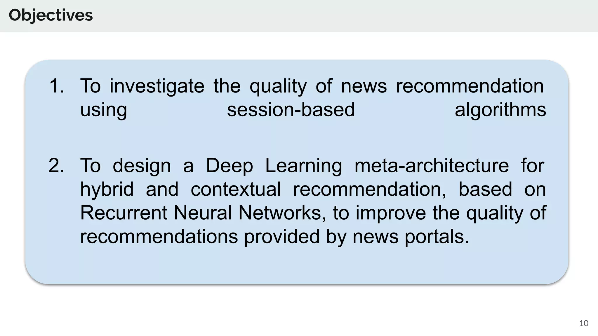 Objectives
10
1. To investigate the quality of news recommendation
using session-based algorithms
2. To design a Deep Learning meta-architecture for
hybrid and contextual recommendation, based on
Recurrent Neural Networks, to improve the quality of
recommendations provided by news portals.
 