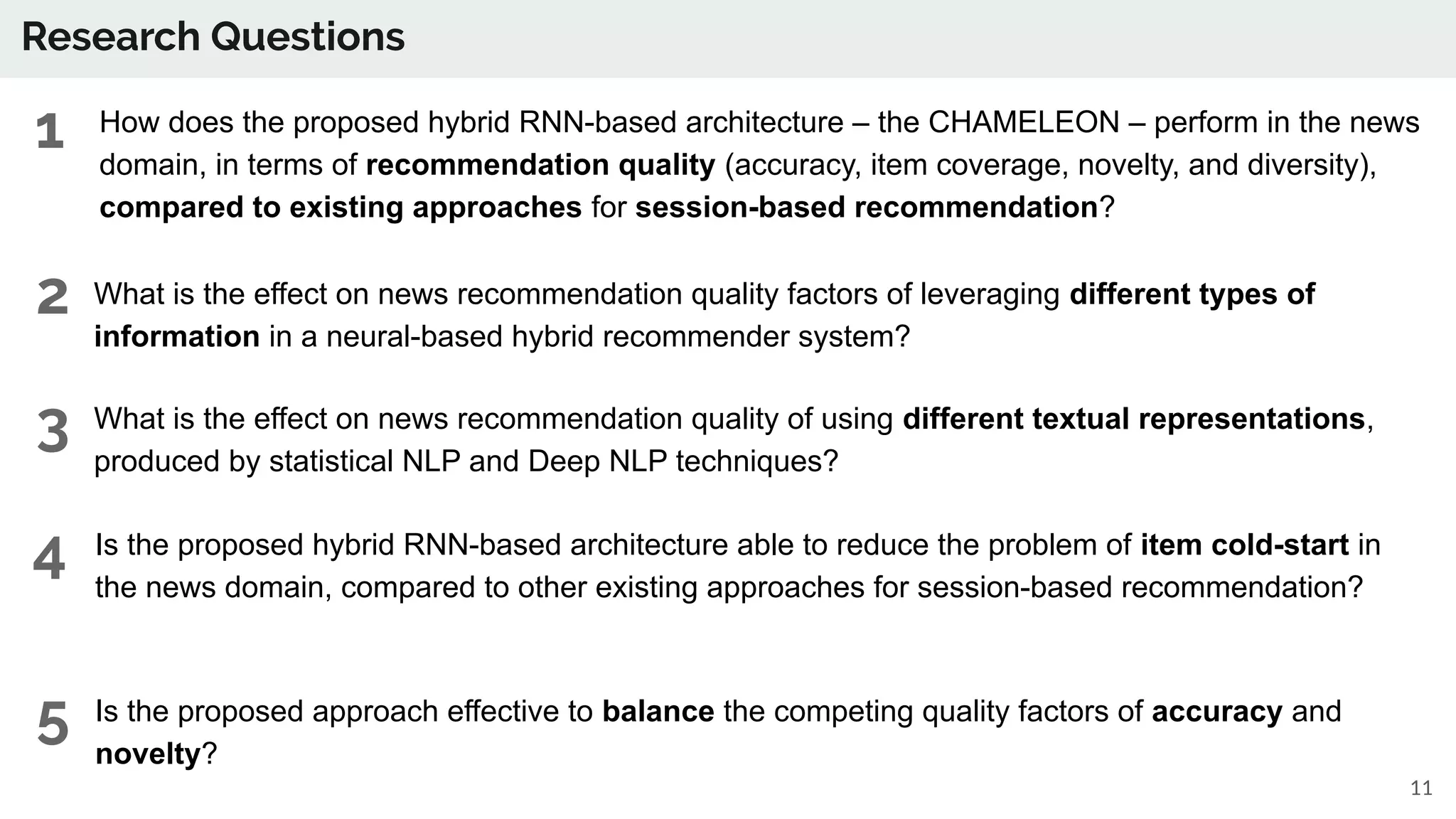 Research Questions
● How does the proposed hybrid RNN-based architecture – the CHAMELEON – perform in the news
domain, in terms of recommendation quality (accuracy, item coverage, novelty, and diversity),
compared to existing approaches for session-based recommendation?
11
● What is the effect on news recommendation quality factors of leveraging different types of
information in a neural-based hybrid recommender system?
● What is the effect on news recommendation quality of using different textual representations,
produced by statistical NLP and Deep NLP techniques?
● Is the proposed hybrid RNN-based architecture able to reduce the problem of item cold-start in
the news domain, compared to other existing approaches for session-based recommendation?
● Is the proposed approach effective to balance the competing quality factors of accuracy and
novelty?
1
2
3
4
5
 