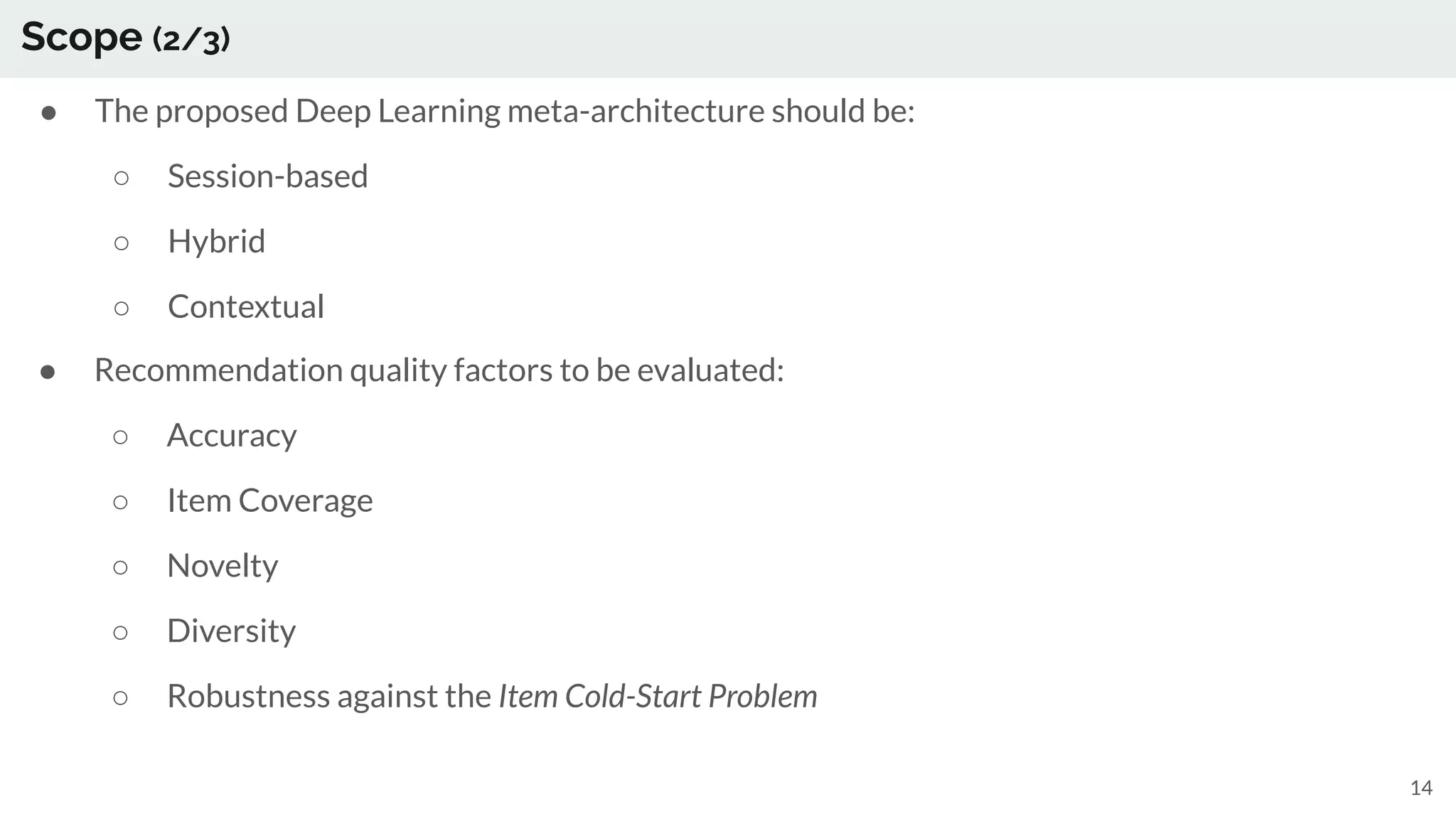 Scope (2/3)
● The proposed Deep Learning meta-architecture should be:
○ Session-based
○ Hybrid
○ Contextual
14
● Recommendation quality factors to be evaluated:
○ Accuracy
○ Item Coverage
○ Novelty
○ Diversity
○ Robustness against the Item Cold-Start Problem
 