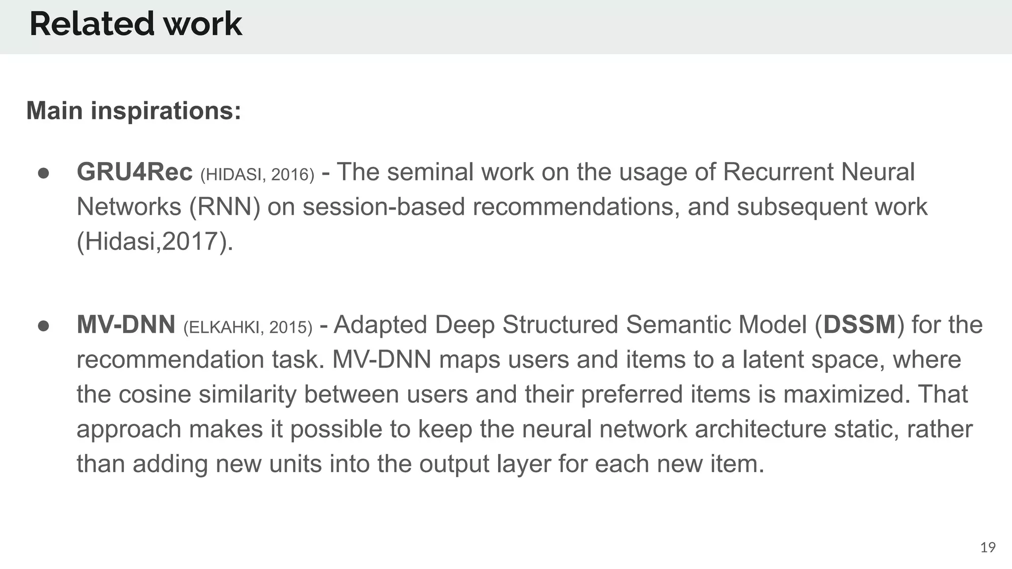 Related work
19
Main inspirations:
● GRU4Rec (HIDASI, 2016) - The seminal work on the usage of Recurrent Neural
Networks (RNN) on session-based recommendations, and subsequent work
(Hidasi,2017).
● MV-DNN (ELKAHKI, 2015) - Adapted Deep Structured Semantic Model (DSSM) for the
recommendation task. MV-DNN maps users and items to a latent space, where
the cosine similarity between users and their preferred items is maximized. That
approach makes it possible to keep the neural network architecture static, rather
than adding new units into the output layer for each new item.
 
