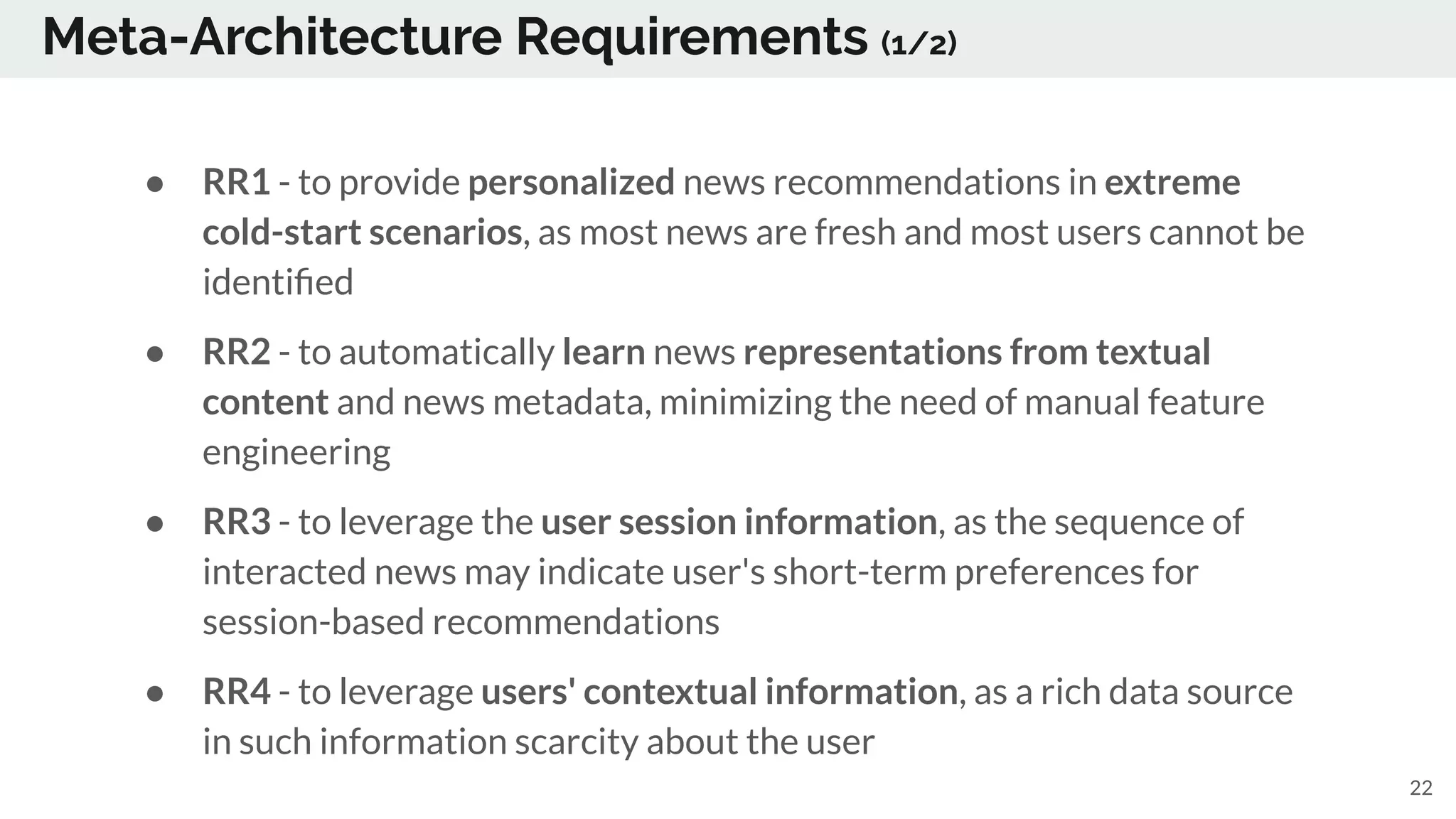 Meta-Architecture Requirements (1/2)
● RR1 - to provide personalized news recommendations in extreme
cold-start scenarios, as most news are fresh and most users cannot be
identiﬁed
● RR2 - to automatically learn news representations from textual
content and news metadata, minimizing the need of manual feature
engineering
● RR3 - to leverage the user session information, as the sequence of
interacted news may indicate user's short-term preferences for
session-based recommendations
● RR4 - to leverage users' contextual information, as a rich data source
in such information scarcity about the user
22
 