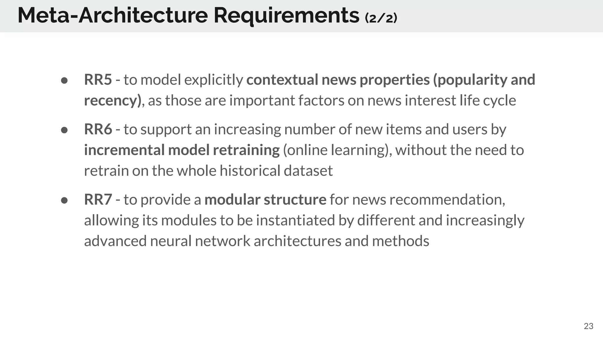 Meta-Architecture Requirements (2/2)
● RR5 - to model explicitly contextual news properties (popularity and
recency), as those are important factors on news interest life cycle
● RR6 - to support an increasing number of new items and users by
incremental model retraining (online learning), without the need to
retrain on the whole historical dataset
● RR7 - to provide a modular structure for news recommendation,
allowing its modules to be instantiated by different and increasingly
advanced neural network architectures and methods
23
 