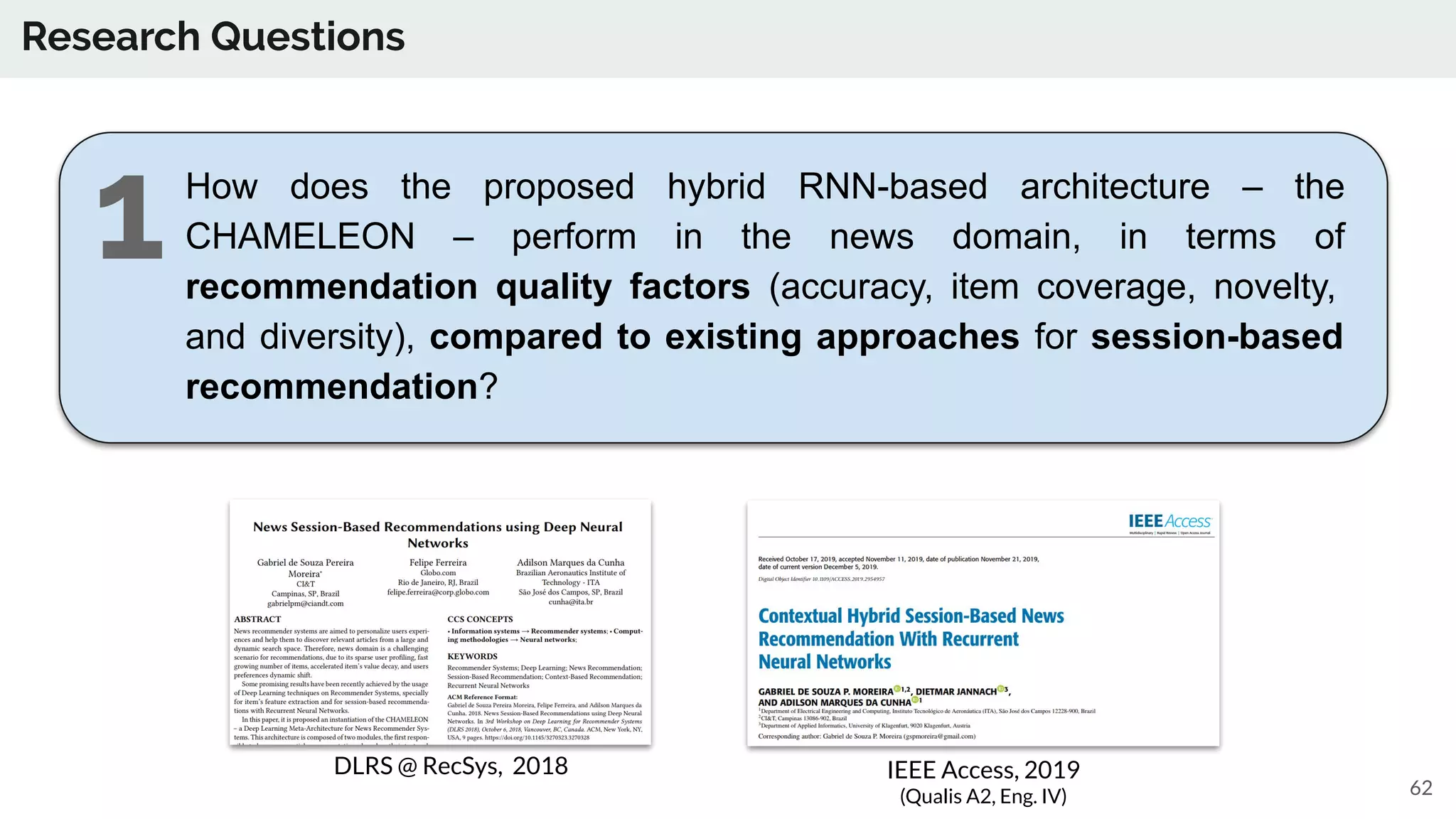 Research Questions
How does the proposed hybrid RNN-based architecture – the
CHAMELEON – perform in the news domain, in terms of
recommendation quality factors (accuracy, item coverage, novelty,
and diversity), compared to existing approaches for session-based
recommendation?
62
DLRS @ RecSys, 2018 IEEE Access, 2019
(Qualis A2, Eng. IV)
1
 