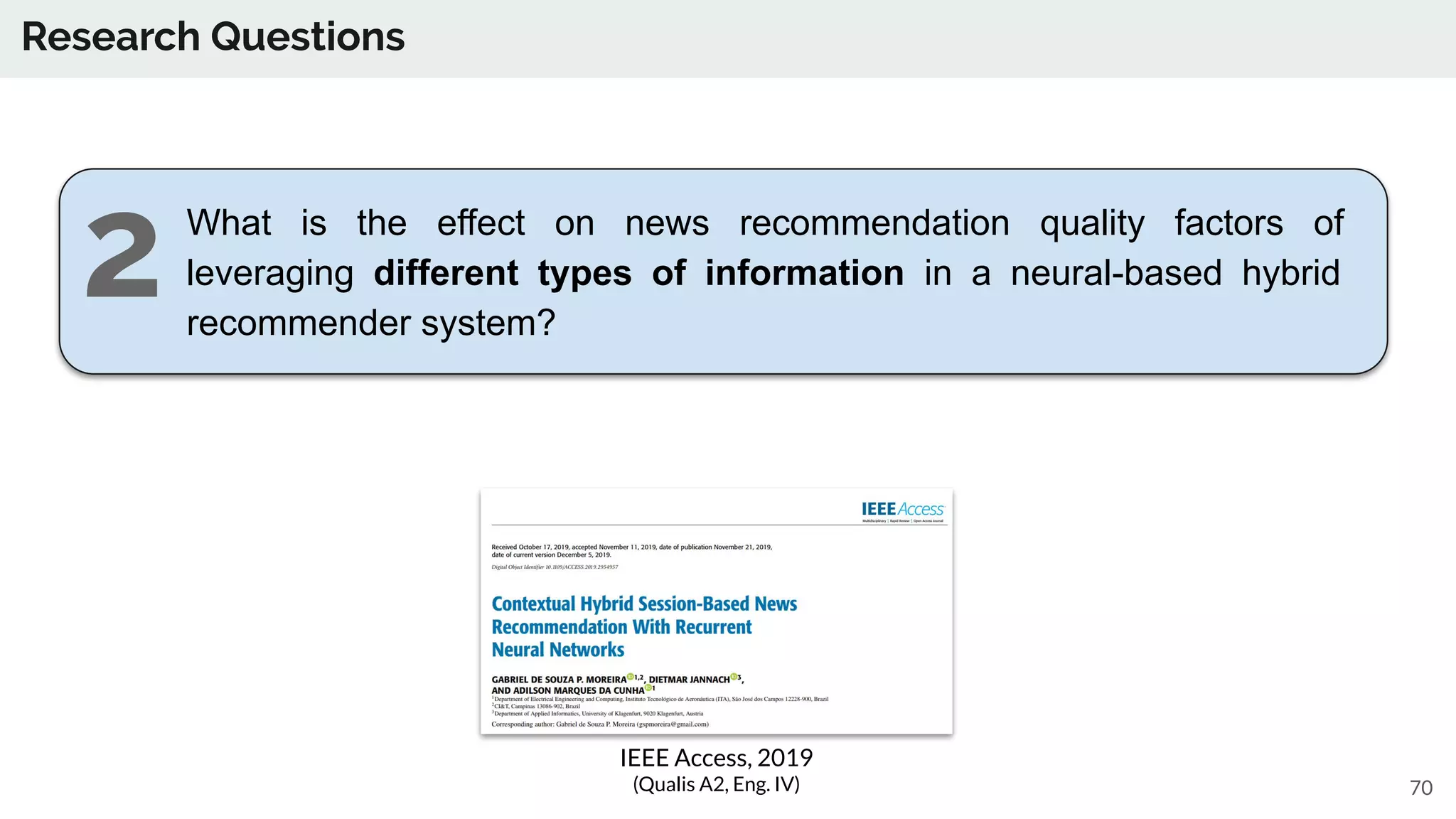 Research Questions
70
What is the effect on news recommendation quality factors of
leveraging different types of information in a neural-based hybrid
recommender system?
IEEE Access, 2019
(Qualis A2, Eng. IV)
2
 