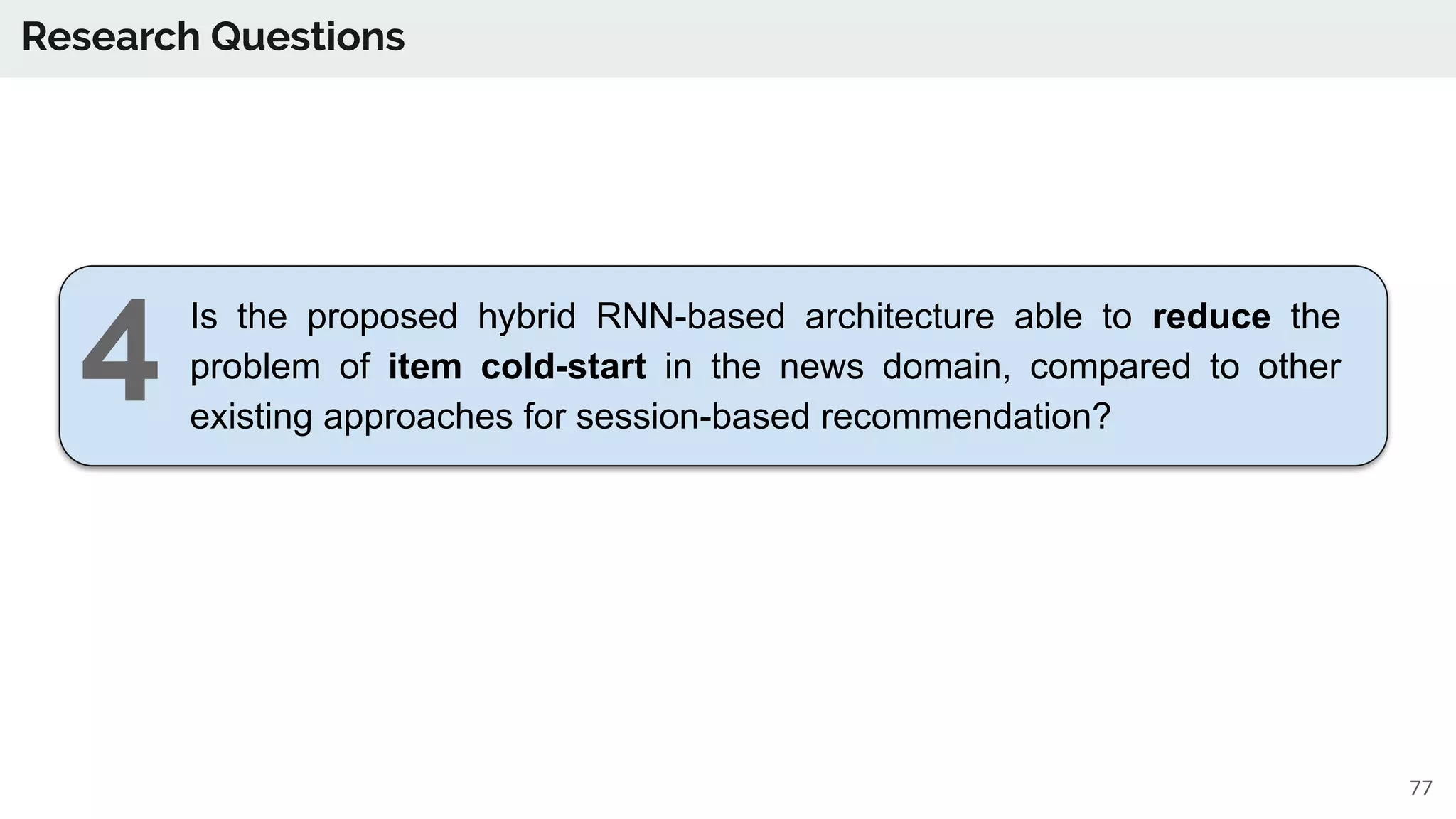 Research Questions
Is the proposed hybrid RNN-based architecture able to reduce the
problem of item cold-start in the news domain, compared to other
existing approaches for session-based recommendation?
77
4
 