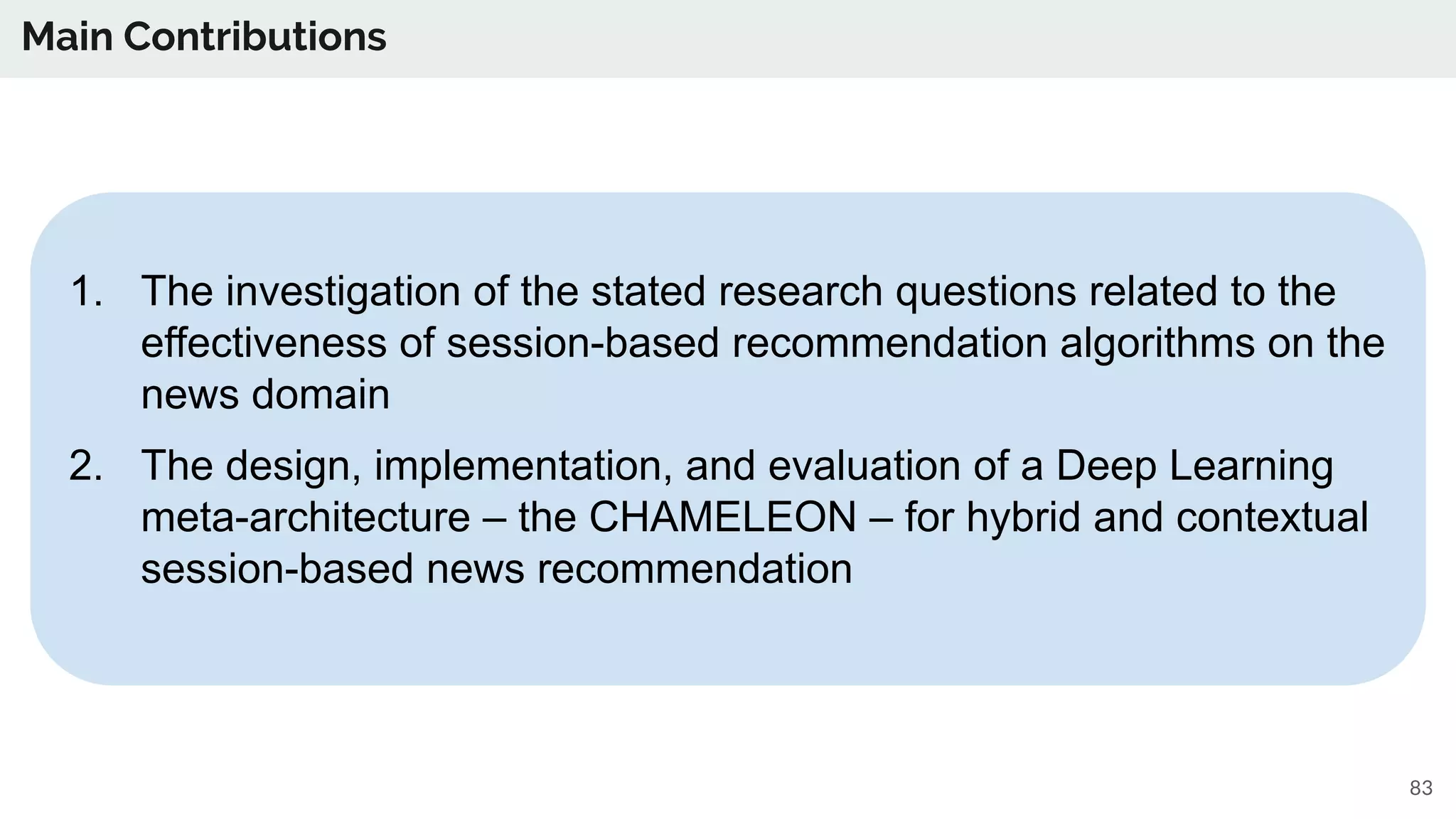 Main Contributions
83
1. The investigation of the stated research questions related to the
effectiveness of session-based recommendation algorithms on the
news domain
2. The design, implementation, and evaluation of a Deep Learning
meta-architecture – the CHAMELEON – for hybrid and contextual
session-based news recommendation
 