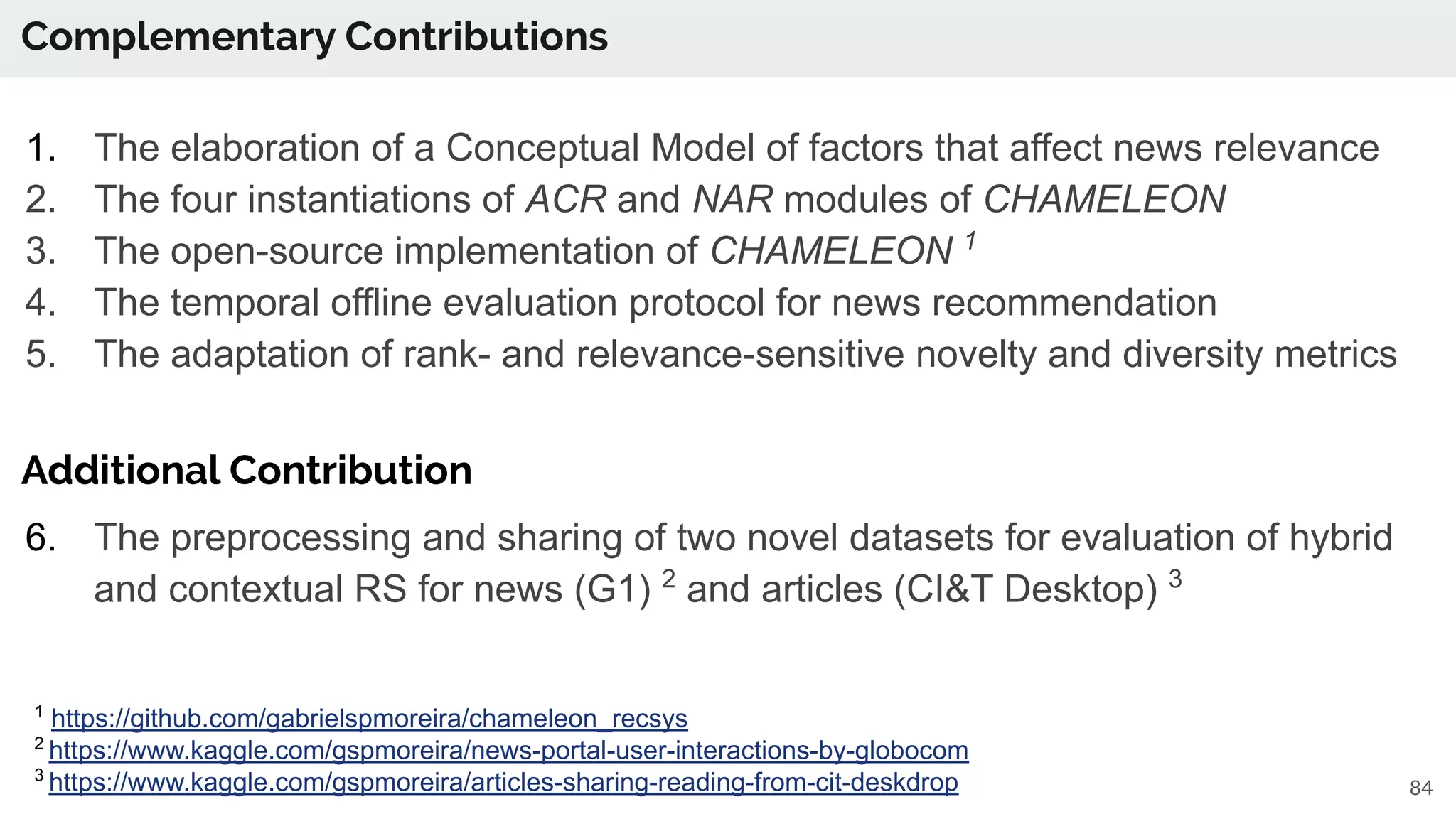 Complementary Contributions
84
1. The elaboration of a Conceptual Model of factors that affect news relevance
2. The four instantiations of ACR and NAR modules of CHAMELEON
3. The open-source implementation of CHAMELEON 1
4. The temporal offline evaluation protocol for news recommendation
5. The adaptation of rank- and relevance-sensitive novelty and diversity metrics
Additional Contribution
6. The preprocessing and sharing of two novel datasets for evaluation of hybrid
and contextual RS for news (G1) 2
and articles (CI&T Desktop) 3
1
https://github.com/gabrielspmoreira/chameleon_recsys
2
https://www.kaggle.com/gspmoreira/news-portal-user-interactions-by-globocom
3
https://www.kaggle.com/gspmoreira/articles-sharing-reading-from-cit-deskdrop
 