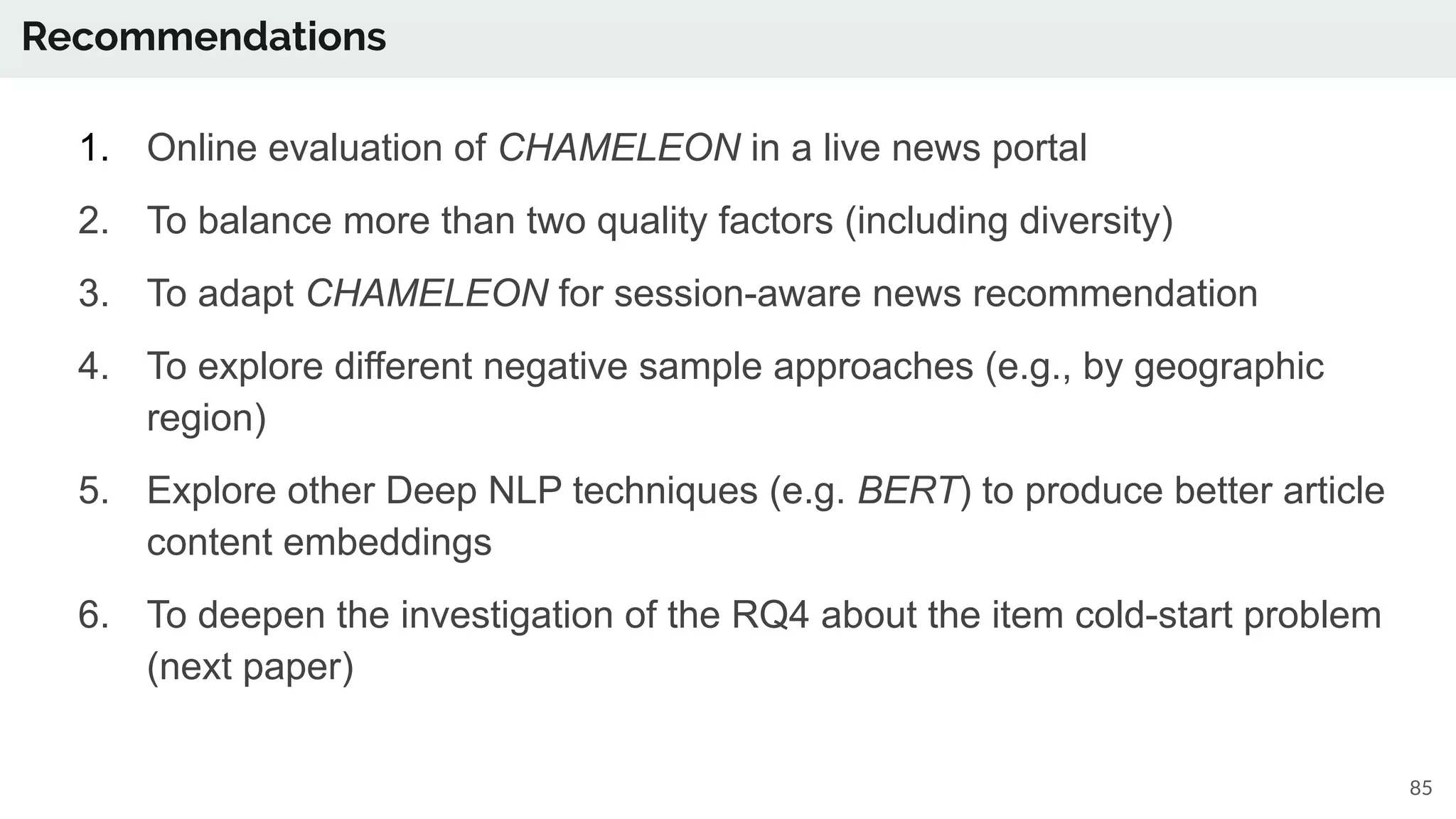 Recommendations
85
1. Online evaluation of CHAMELEON in a live news portal
2. To balance more than two quality factors (including diversity)
3. To adapt CHAMELEON for session-aware news recommendation
4. To explore different negative sample approaches (e.g., by geographic
region)
5. Explore other Deep NLP techniques (e.g. BERT) to produce better article
content embeddings
6. To deepen the investigation of the RQ4 about the item cold-start problem
(next paper)
 