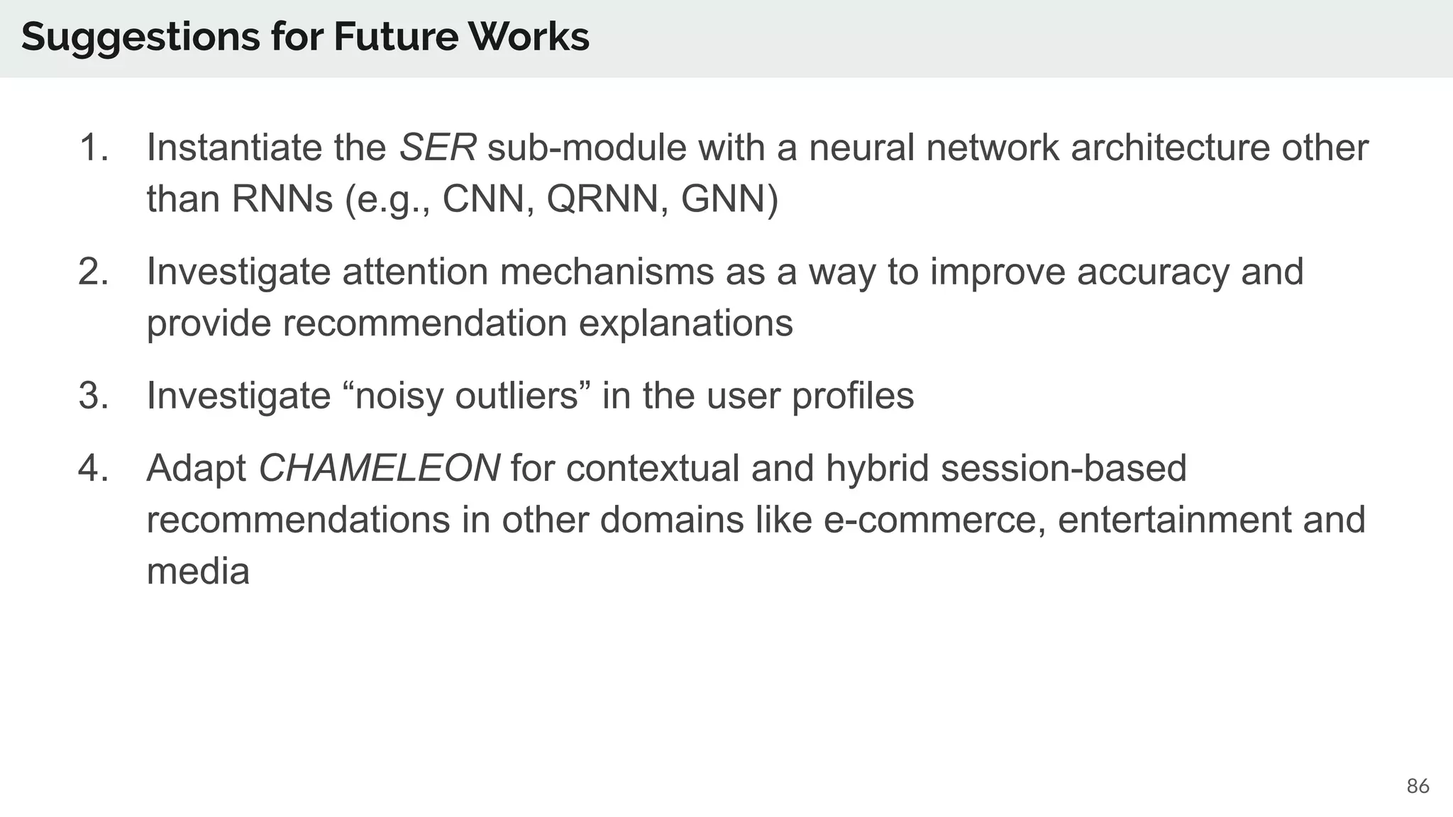 Suggestions for Future Works
86
1. Instantiate the SER sub-module with a neural network architecture other
than RNNs (e.g., CNN, QRNN, GNN)
2. Investigate attention mechanisms as a way to improve accuracy and
provide recommendation explanations
3. Investigate “noisy outliers” in the user profiles
4. Adapt CHAMELEON for contextual and hybrid session-based
recommendations in other domains like e-commerce, entertainment and
media
 