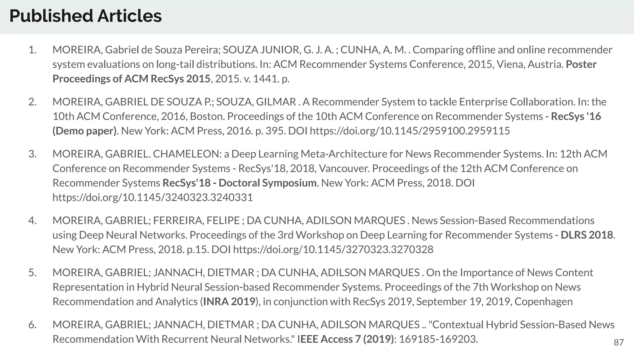 Published Articles
87
1. MOREIRA, Gabriel de Souza Pereira; SOUZA JUNIOR, G. J. A. ; CUNHA, A. M. . Comparing ofﬂine and online recommender
system evaluations on long-tail distributions. In: ACM Recommender Systems Conference, 2015, Viena, Austria. Poster
Proceedings of ACM RecSys 2015, 2015. v. 1441. p.
2. MOREIRA, GABRIEL DE SOUZA P.; SOUZA, GILMAR . A Recommender System to tackle Enterprise Collaboration. In: the
10th ACM Conference, 2016, Boston. Proceedings of the 10th ACM Conference on Recommender Systems - RecSys '16
(Demo paper). New York: ACM Press, 2016. p. 395. DOI https://doi.org/10.1145/2959100.2959115
3. MOREIRA, GABRIEL. CHAMELEON: a Deep Learning Meta-Architecture for News Recommender Systems. In: 12th ACM
Conference on Recommender Systems - RecSys'18, 2018, Vancouver. Proceedings of the 12th ACM Conference on
Recommender Systems RecSys'18 - Doctoral Symposium. New York: ACM Press, 2018. DOI
https://doi.org/10.1145/3240323.3240331
4. MOREIRA, GABRIEL; FERREIRA, FELIPE ; DA CUNHA, ADILSON MARQUES . News Session-Based Recommendations
using Deep Neural Networks. Proceedings of the 3rd Workshop on Deep Learning for Recommender Systems - DLRS 2018.
New York: ACM Press, 2018. p.15. DOI https://doi.org/10.1145/3270323.3270328
5. MOREIRA, GABRIEL; JANNACH, DIETMAR ; DA CUNHA, ADILSON MARQUES . On the Importance of News Content
Representation in Hybrid Neural Session-based Recommender Systems. Proceedings of the 7th Workshop on News
Recommendation and Analytics (INRA 2019), in conjunction with RecSys 2019, September 19, 2019, Copenhagen
6. MOREIRA, GABRIEL; JANNACH, DIETMAR ; DA CUNHA, ADILSON MARQUES .. "Contextual Hybrid Session-Based News
Recommendation With Recurrent Neural Networks." IEEE Access 7 (2019): 169185-169203.
 