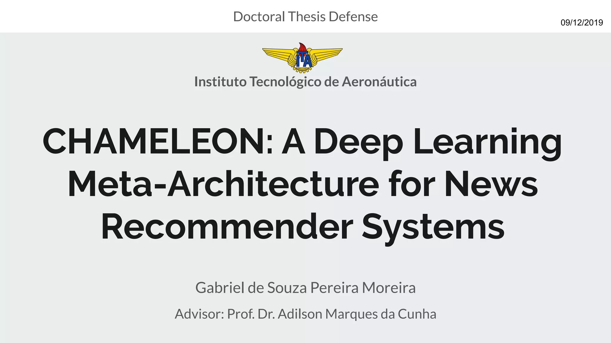 CHAMELEON: A Deep Learning
Meta-Architecture for News
Recommender Systems
Gabriel de Souza Pereira Moreira
Advisor: Prof. Dr. Adilson Marques da Cunha
Doctoral Thesis Defense
Instituto Tecnológico de Aeronáutica
09/12/2019
 