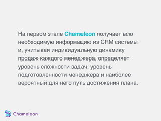 На первом этапе Chameleon получает всю
необходимую информацию из CRM системы
и, учитывая индивидуальную динамику
продаж каждого менеджера, определяет
уровень сложности задач, уровень
подготовленности менеджера и наиболее
вероятный для него путь достижения плана.
 