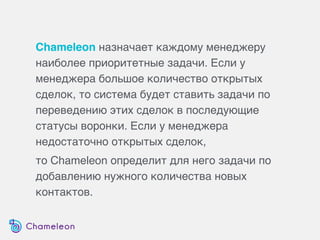 Chameleon назначает каждому менеджеру
наиболее приоритетные задачи. Если у
менеджера большое количество открытых
сделок, то система будет ставить задачи по
переведению этих сделок в последующие
статусы воронки. Если у менеджера
недостаточно открытых сделок,
то Chameleon определит для него задачи по
добавлению нужного количества новых
контактов.
 