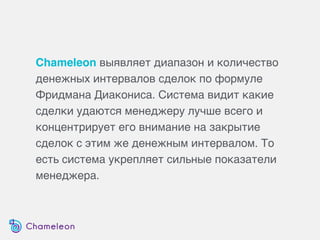 Chameleon выявляет диапазон и количество
денежных интервалов сделок по формуле
Фридмана Диакониса. Система видит какие
сделки удаются менеджеру лучше всего и
концентрирует его внимание на закрытие
сделок с этим же денежным интервалом. То
есть система укрепляет сильные показатели
менеджера.
 