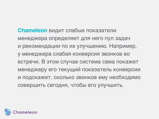 Chameleon видит слабые показатели
менеджера определяет для него пул задач
и рекомендации по их улучшению. Например,
у менеджера слабая конверсия звонков во
встречи. В этом случае система сама покажет
менеджеру его текущий показатель конверсии
и подскажет, сколько звонков ему необходимо
совершить сегодня, чтобы его улучшить.
 