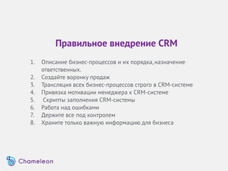 Правильное внедрение CRM
1. Описание бизнес-процессов и их порядка, назначение
ответственных.
2. Создайте воронку продаж
3. Трансляция всех бизнес-процессов строго в СRM-системе
4. Привязка мотивации менеджера к СRM-системе
5. Скрипты заполнения CRM-системы
6. Работа над ошибками
7. Держите все под контролем
8. Храните только важную информацию для бизнеса
 