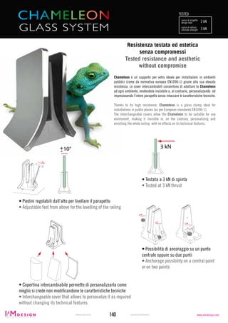 RIPRODUZIONE VIETATA REPRODUCTION PROHIBITED140
Chameleon è un supporto per vetro ideale per installazioni in ambienti
pubblici (come da normativa europea EN1090-1) grazie alla sua elevata
resistenza. Le cover intercambiabili consentono di adattare la Chameleon
ad ogni ambiente, rendendola invisibile o, al contrario, personalizzando ed
impreziosendo l’intero parapetto senza intaccare le caratteristiche tecniche.
Thanks to its high resistance, Chameleon is a glass clamp ideal for
installations in public places (as per European standards EN1090-1).
The interchangeable covers allow the Chameleon to be suitable for any
enviroment, making it invisible or, on the contrary, personalizing and
enriching the whole railing with no effects on its technical features.
• Copertina intercambiabile permette di personalizzarla come
meglio si crede non modificandone le caratteristiche tecniche
• Interchangeable cover that allows to personalize it as required
without changing its technical features
• Testata a 3 kN di spinta
• Tested at 3 kN thrust
• Piedini regolabili dall’alto per livellare il parapetto
• Adjustable feet from above for the levelling of the railing
• Possibilità di ancoraggio su un punto
centrale oppure su due punti
• Anchorage possibility on a central point
or on two points
10°
3 kN 10°
3 kN10°
3 kN
carico di progetto
TESTED
design load 2 kN
carico di rottura
ultimate strength 3 kN
10°
3 kN
GLASS SYSTEM
Resistenza testata ed estetica
senza compromessi
Tested resistance and aesthetic
without compromise
www.iamdesign.com
 