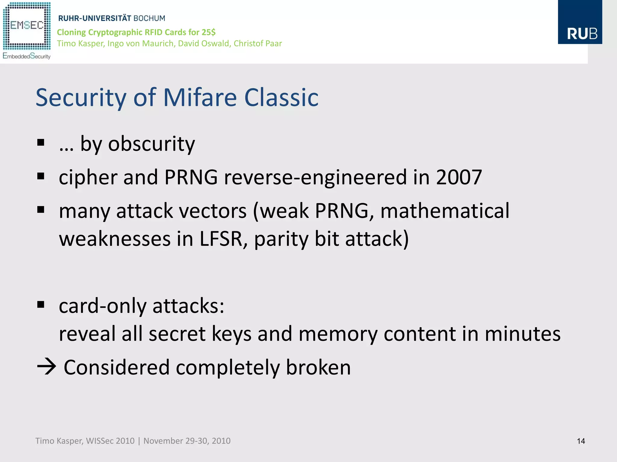 Cloning Cryptographic RFID Cards for 25$
     Timo Kasper, Ingo von Maurich, David Oswald, Christof Paar




Security of Mifare Classic
 … by obscurity
 cipher and PRNG reverse-engineered in 2007
 many attack vectors (weak PRNG, mathematical
  weaknesses in LFSR, parity bit attack)

 card-only attacks:
  reveal all secret keys and memory content in minutes
 Considered completely broken

Timo Kasper, WISSec 2010 | November 29-30, 2010                   14
 