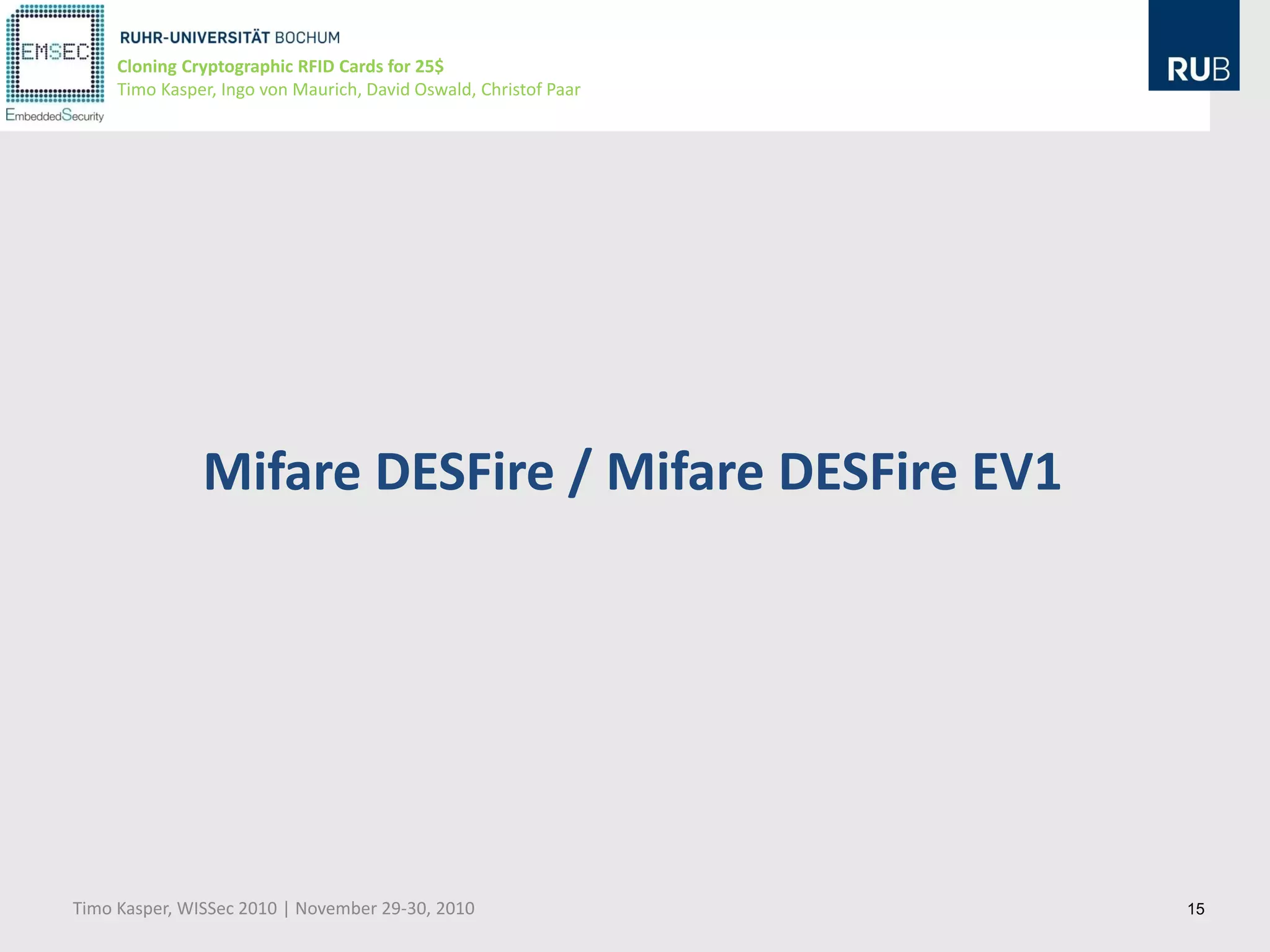 Cloning Cryptographic RFID Cards for 25$
     Timo Kasper, Ingo von Maurich, David Oswald, Christof Paar




               Mifare DESFire / Mifare DESFire EV1




Timo Kasper, WISSec 2010 | November 29-30, 2010                   15
 