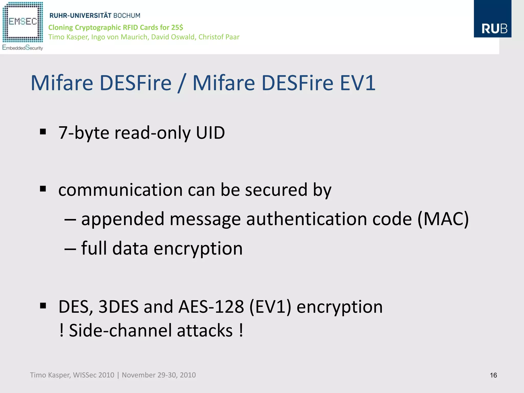 Cloning Cryptographic RFID Cards for 25$
     Timo Kasper, Ingo von Maurich, David Oswald, Christof Paar




Mifare DESFire / Mifare DESFire EV1

   7-byte read-only UID

   communication can be secured by
     – appended message authentication code (MAC)
     – full data encryption

   DES, 3DES and AES-128 (EV1) encryption
    ! Side-channel attacks !

Timo Kasper, WISSec 2010 | November 29-30, 2010                   16
 