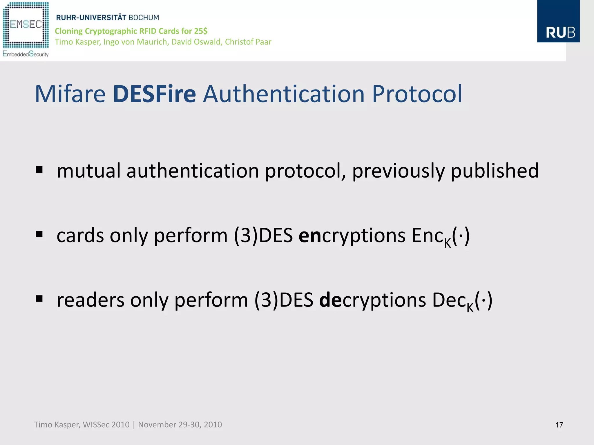 Cloning Cryptographic RFID Cards for 25$
     Timo Kasper, Ingo von Maurich, David Oswald, Christof Paar




Mifare DESFire Authentication Protocol

 mutual authentication protocol, previously published

 cards only perform (3)DES encryptions EncK(∙)

 readers only perform (3)DES decryptions DecK(∙)




Timo Kasper, WISSec 2010 | November 29-30, 2010                   17
 