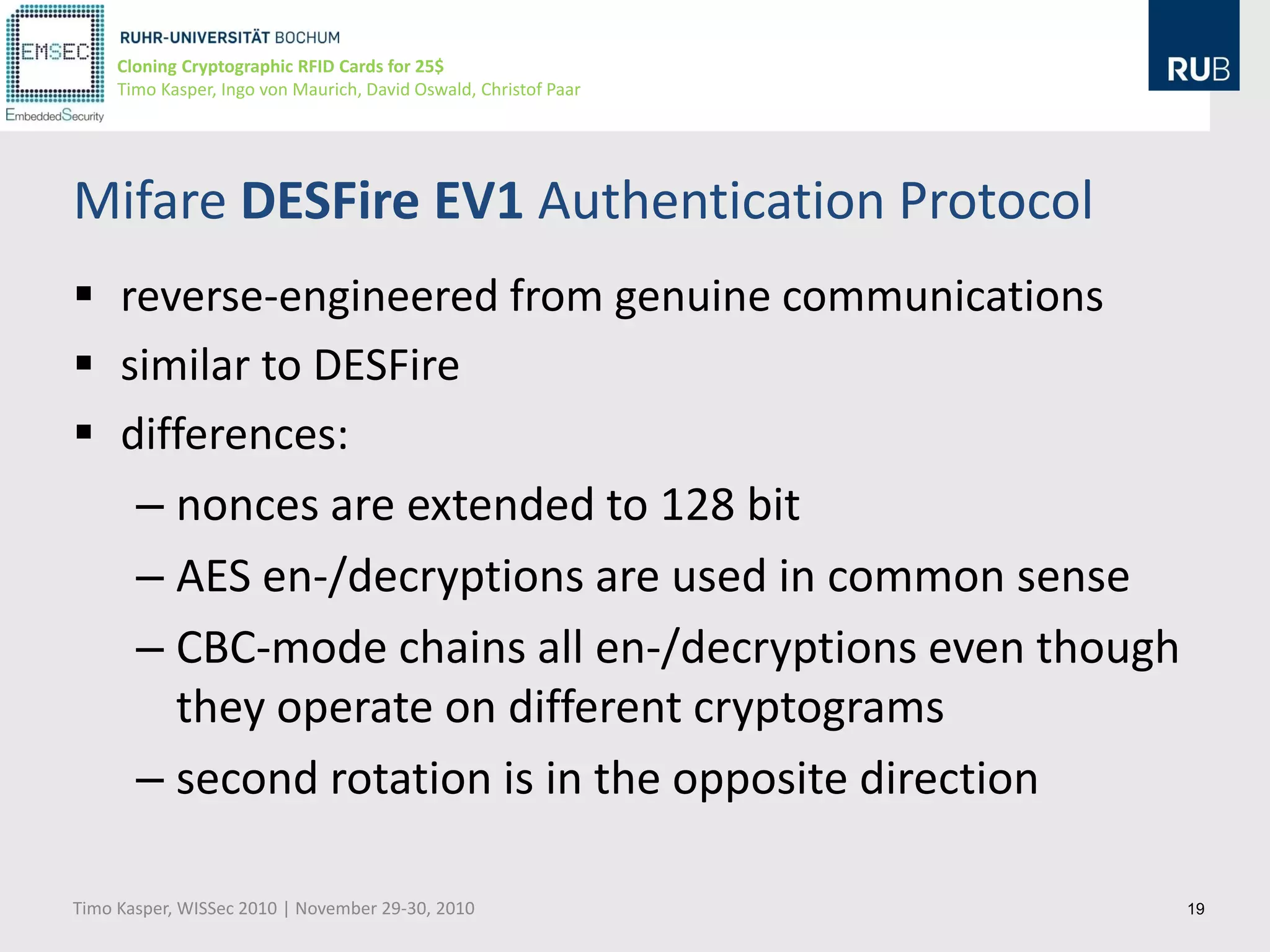 Cloning Cryptographic RFID Cards for 25$
     Timo Kasper, Ingo von Maurich, David Oswald, Christof Paar




Mifare DESFire EV1 Authentication Protocol
 reverse-engineered from genuine communications
 similar to DESFire
 differences:
   – nonces are extended to 128 bit
   – AES en-/decryptions are used in common sense
   – CBC-mode chains all en-/decryptions even though
     they operate on different cryptograms
   – second rotation is in the opposite direction

Timo Kasper, WISSec 2010 | November 29-30, 2010                   19
 
