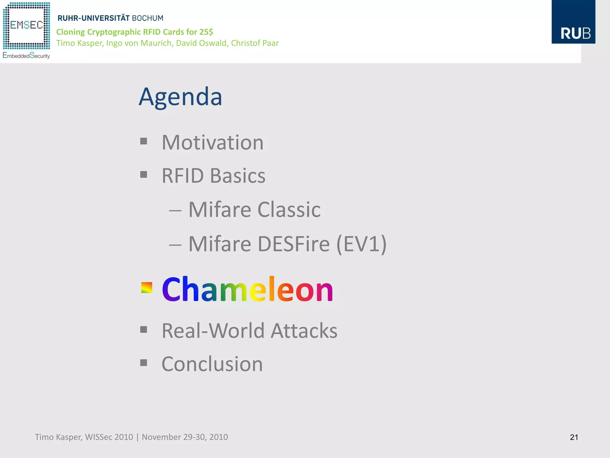 Cloning Cryptographic RFID Cards for 25$
     Timo Kasper, Ingo von Maurich, David Oswald, Christof Paar




                          Agenda
                           Motivation
                           RFID Basics
                               Mifare Classic
                               Mifare DESFire (EV1)


                           Real-World Attacks
                           Conclusion

Timo Kasper, WISSec 2010 | November 29-30, 2010                   21
 