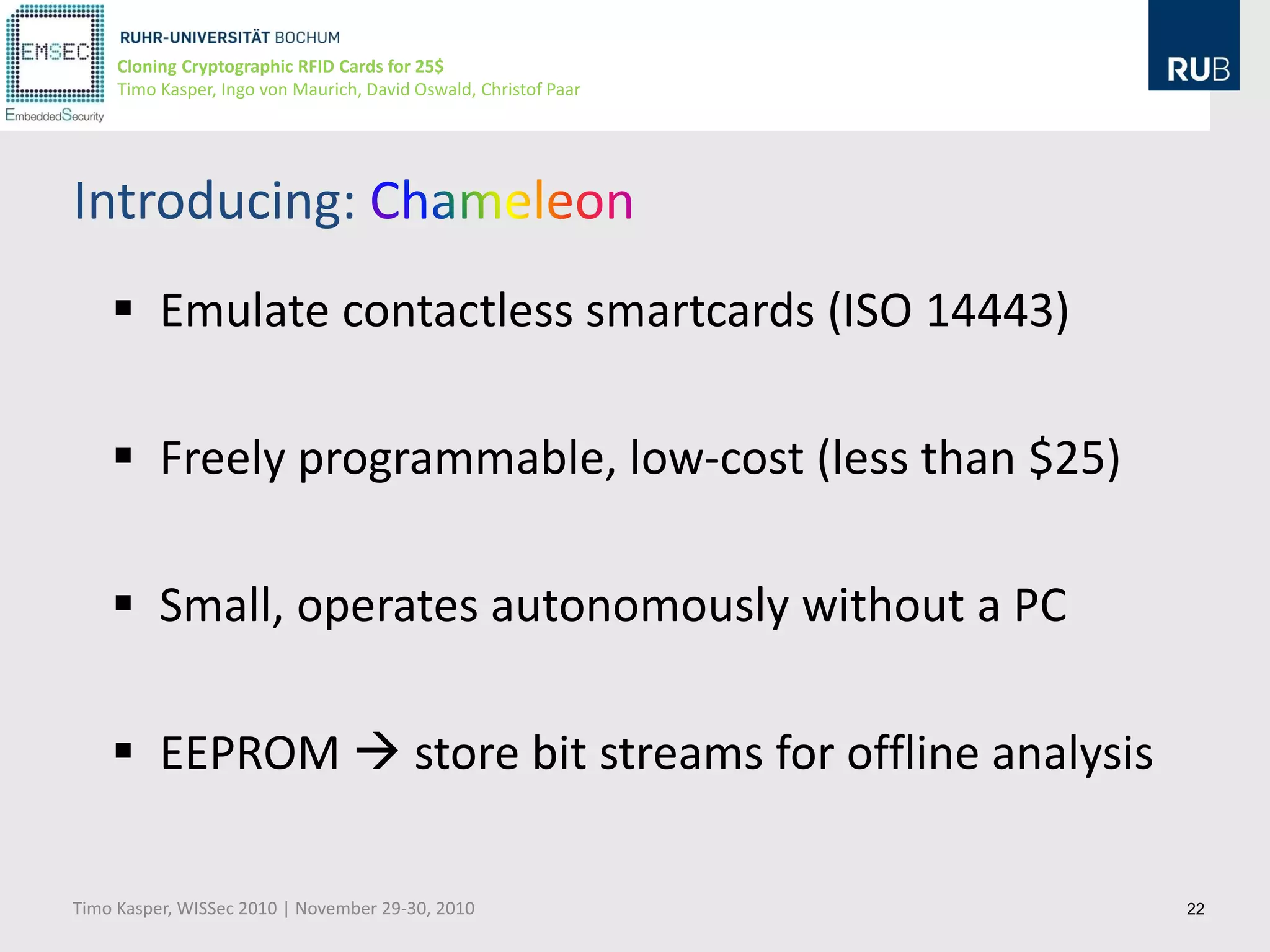 Cloning Cryptographic RFID Cards for 25$
     Timo Kasper, Ingo von Maurich, David Oswald, Christof Paar




Introducing:
     Emulate contactless smartcards (ISO 14443)

     Freely programmable, low-cost (less than $25)

     Small, operates autonomously without a PC

     EEPROM  store bit streams for offline analysis

Timo Kasper, WISSec 2010 | November 29-30, 2010                   22
 