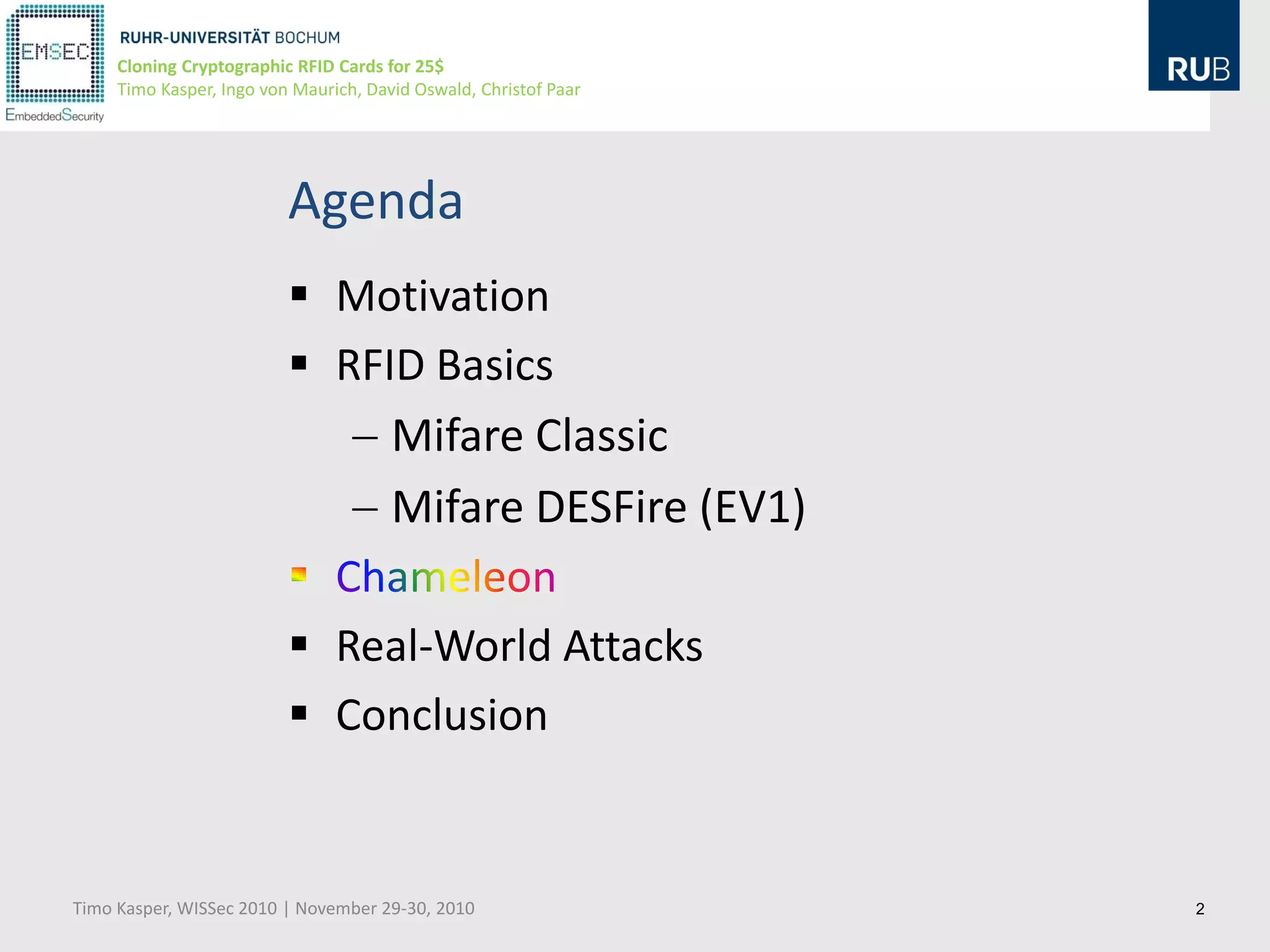 Cloning Cryptographic RFID Cards for 25$
     Timo Kasper, Ingo von Maurich, David Oswald, Christof Paar




                          Agenda
                           Motivation
                           RFID Basics
                               Mifare Classic
                               Mifare DESFire (EV1)

                           Real-World Attacks
                           Conclusion


Timo Kasper, WISSec 2010 | November 29-30, 2010                   2
 