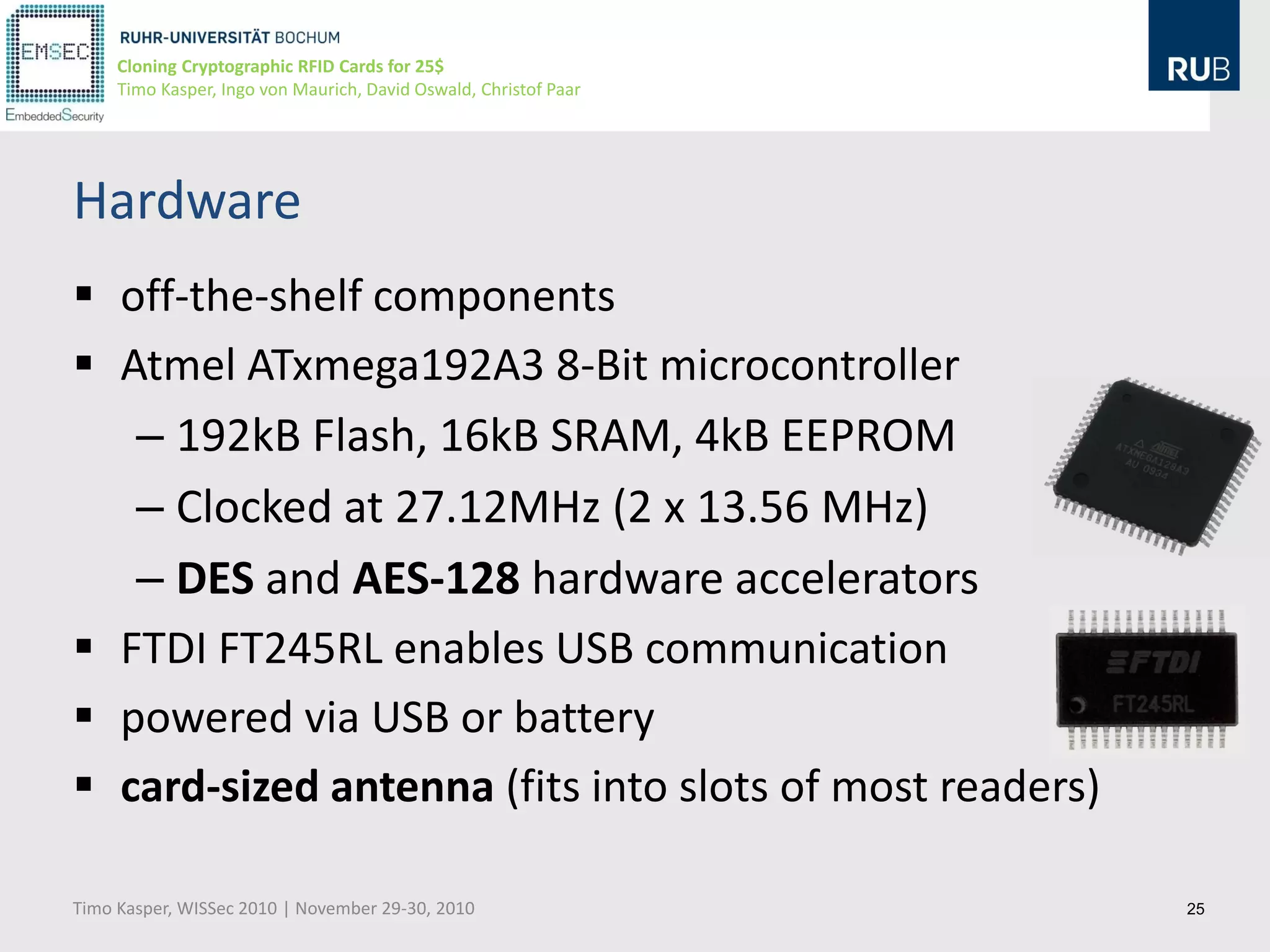 Cloning Cryptographic RFID Cards for 25$
     Timo Kasper, Ingo von Maurich, David Oswald, Christof Paar




Hardware
 off-the-shelf components
 Atmel ATxmega192A3 8-Bit microcontroller
   – 192kB Flash, 16kB SRAM, 4kB EEPROM
   – Clocked at 27.12MHz (2 x 13.56 MHz)
   – DES and AES-128 hardware accelerators
 FTDI FT245RL enables USB communication
 powered via USB or battery
 card-sized antenna (fits into slots of most readers)

Timo Kasper, WISSec 2010 | November 29-30, 2010                   25
 