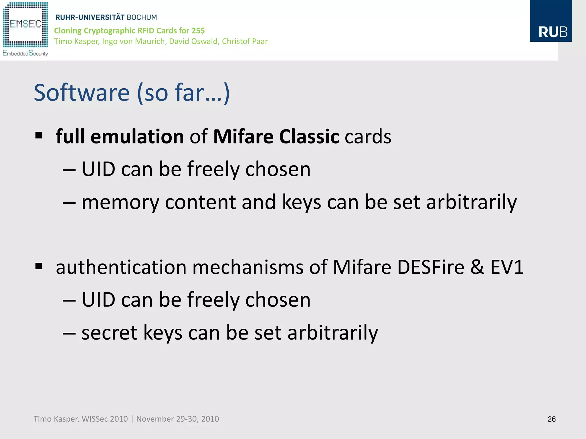 Cloning Cryptographic RFID Cards for 25$
     Timo Kasper, Ingo von Maurich, David Oswald, Christof Paar




Software (so far…)
 full emulation of Mifare Classic cards
   – UID can be freely chosen
   – memory content and keys can be set arbitrarily

 authentication mechanisms of Mifare DESFire & EV1
   – UID can be freely chosen
   – secret keys can be set arbitrarily


Timo Kasper, WISSec 2010 | November 29-30, 2010                   26
 