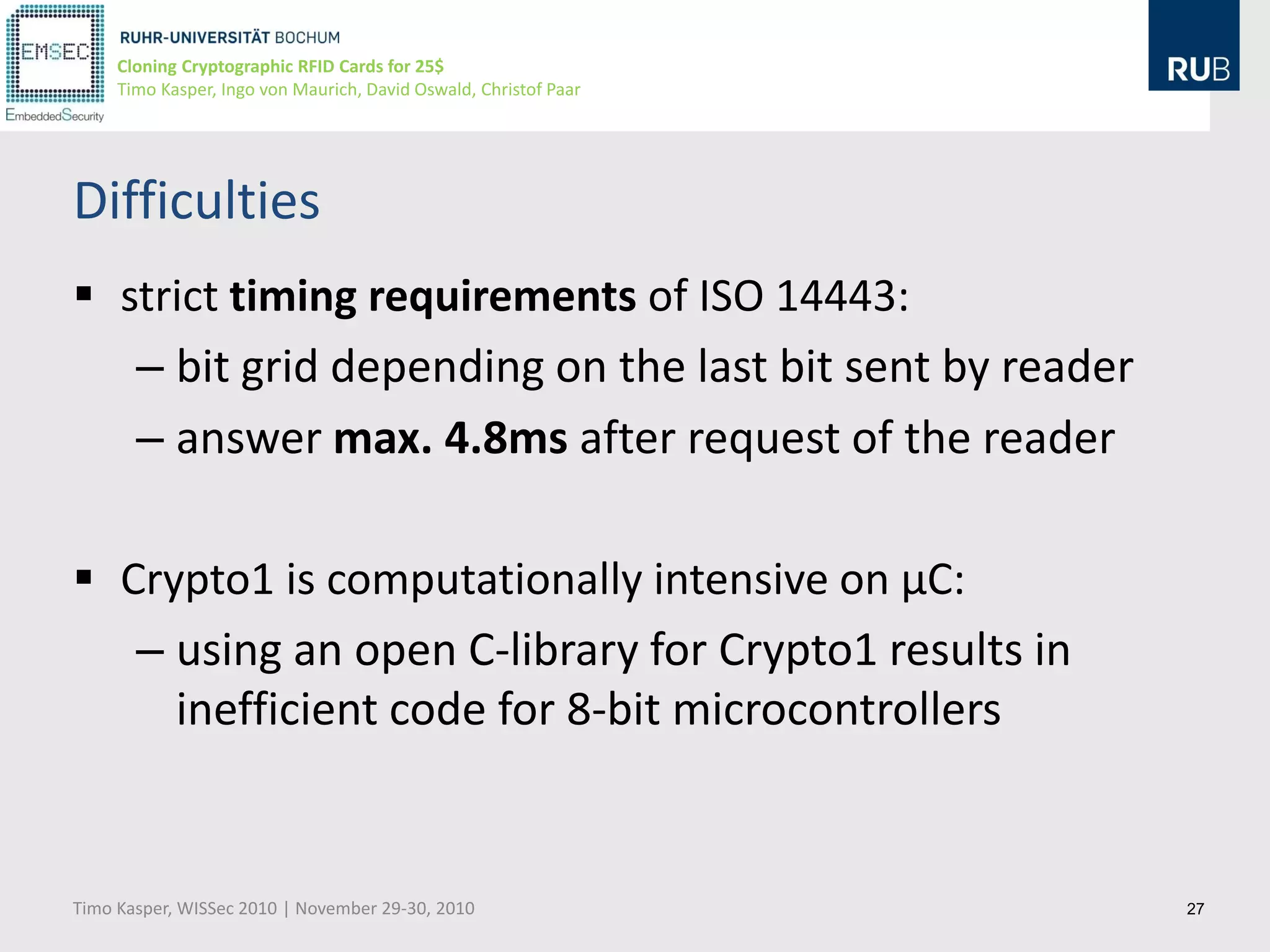 Cloning Cryptographic RFID Cards for 25$
     Timo Kasper, Ingo von Maurich, David Oswald, Christof Paar




Difficulties
 strict timing requirements of ISO 14443:
   – bit grid depending on the last bit sent by reader
   – answer max. 4.8ms after request of the reader

 Crypto1 is computationally intensive on µC:
   – using an open C-library for Crypto1 results in
     inefficient code for 8-bit microcontrollers


Timo Kasper, WISSec 2010 | November 29-30, 2010                   27
 