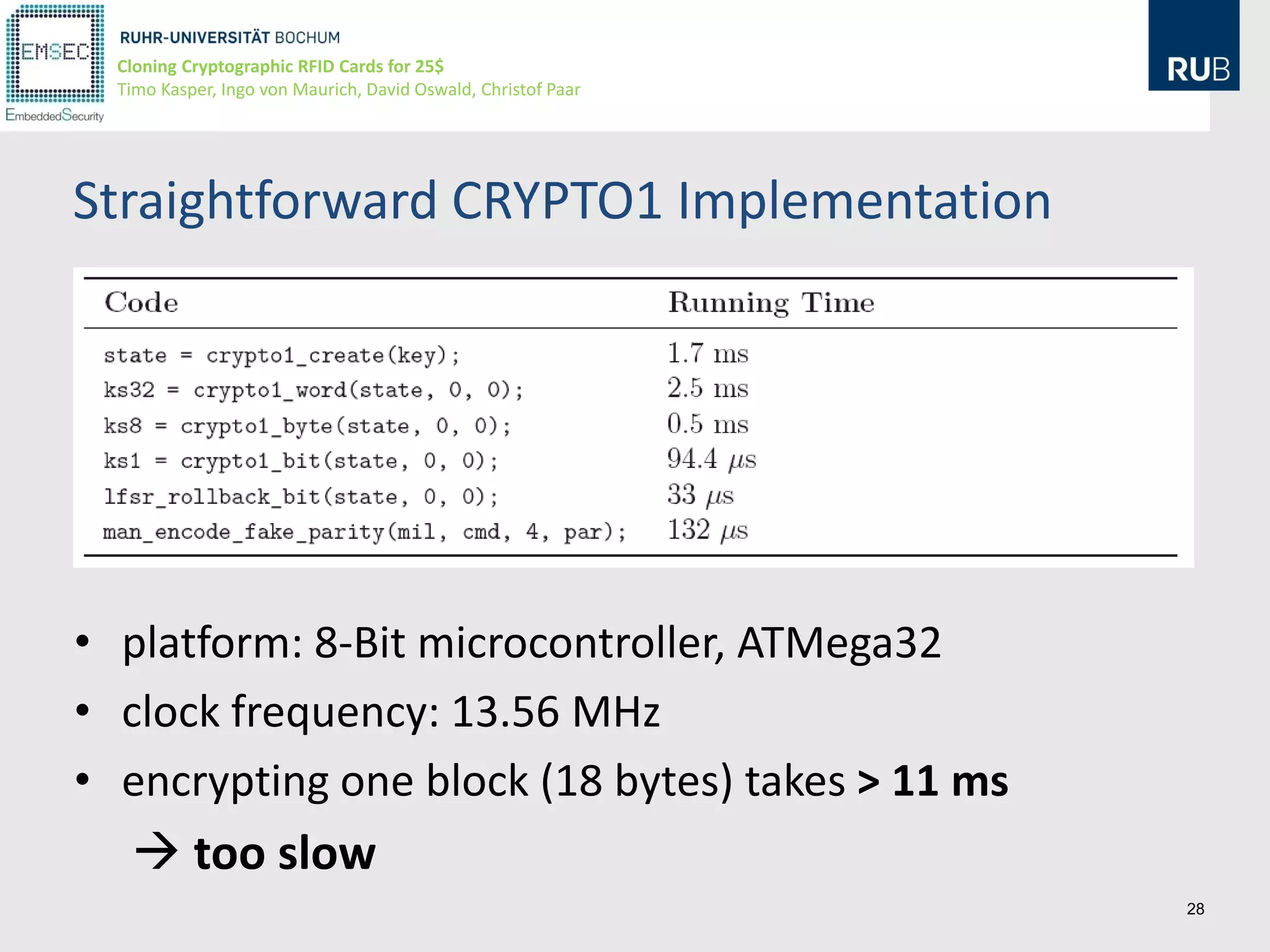 Cloning Cryptographic RFID Cards for 25$
  Timo Kasper, Ingo von Maurich, David Oswald, Christof Paar




Straightforward CRYPTO1 Implementation




• platform: 8-Bit microcontroller, ATMega32
• clock frequency: 13.56 MHz
• encrypting one block (18 bytes) takes > 11 ms
    too slow
                                                               28
 