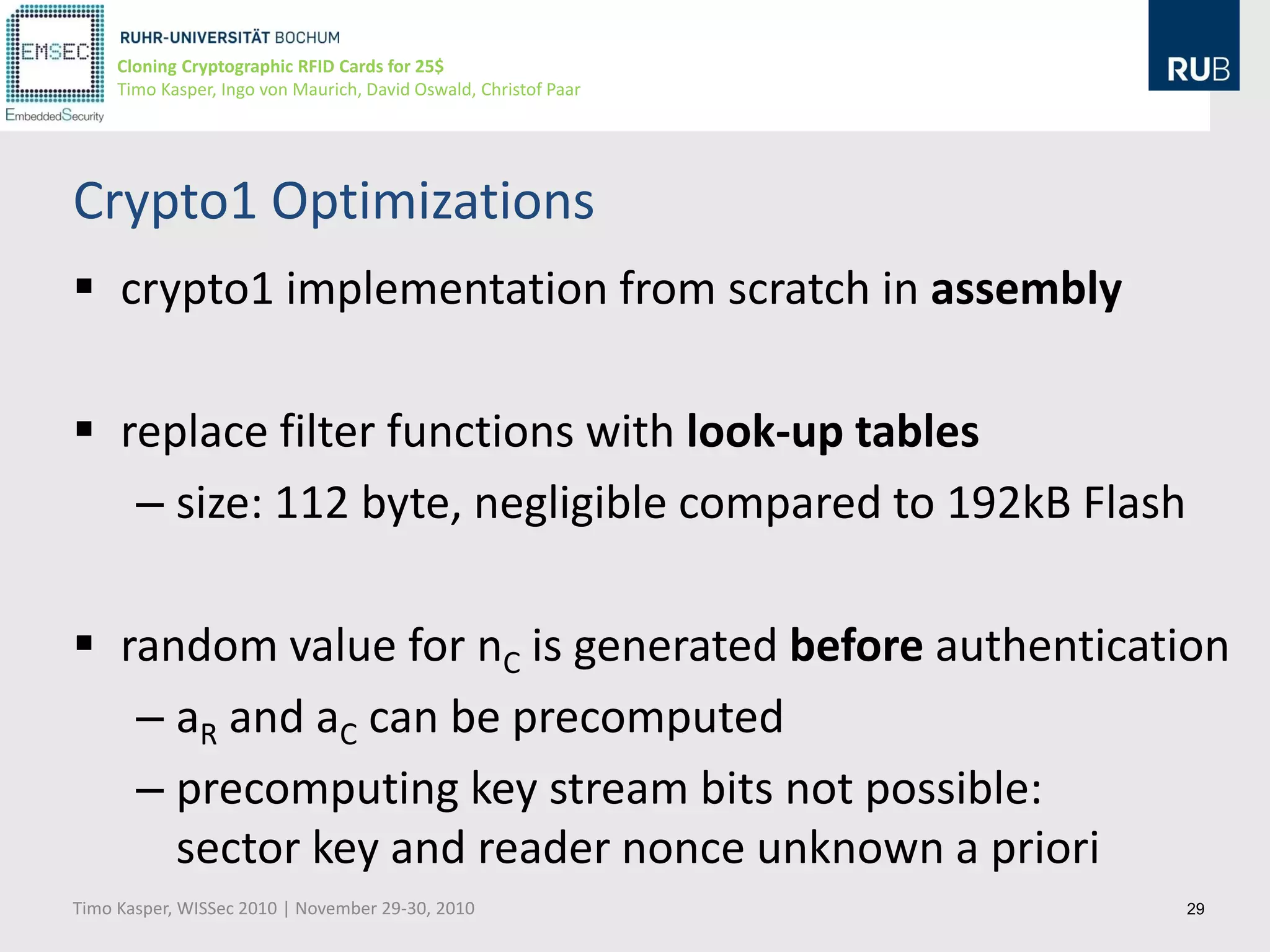 Cloning Cryptographic RFID Cards for 25$
     Timo Kasper, Ingo von Maurich, David Oswald, Christof Paar




Crypto1 Optimizations
 crypto1 implementation from scratch in assembly

 replace filter functions with look-up tables
   – size: 112 byte, negligible compared to 192kB Flash

 random value for nC is generated before authentication
   – aR and aC can be precomputed
   – precomputing key stream bits not possible:
     sector key and reader nonce unknown a priori
Timo Kasper, WISSec 2010 | November 29-30, 2010                   29
 