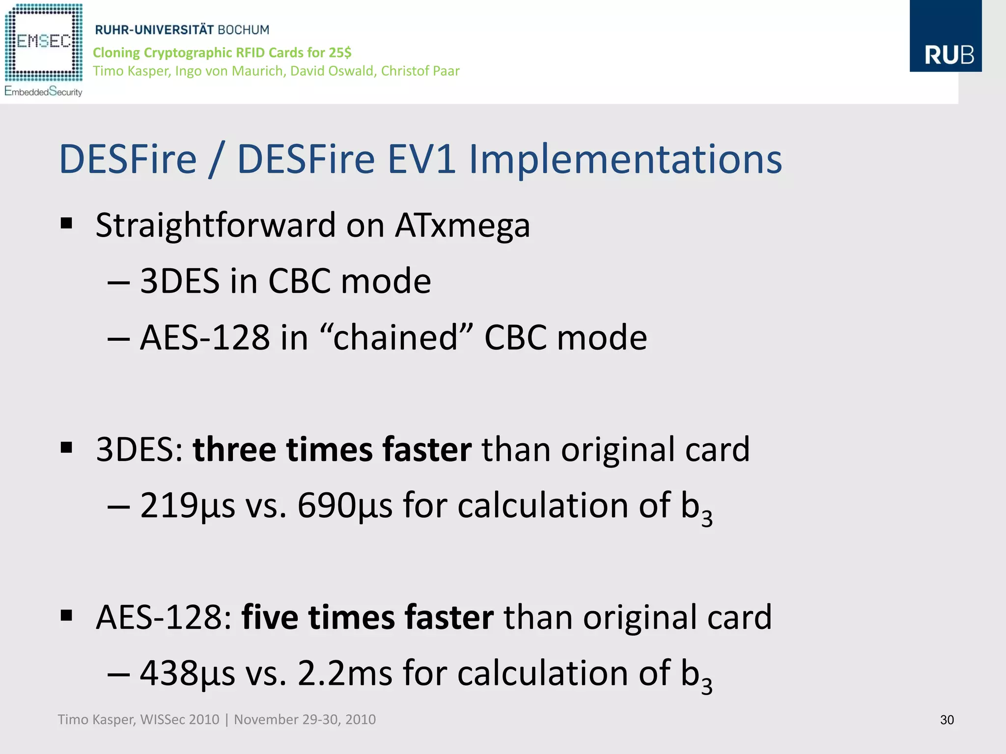 Cloning Cryptographic RFID Cards for 25$
     Timo Kasper, Ingo von Maurich, David Oswald, Christof Paar




DESFire / DESFire EV1 Implementations
 Straightforward on ATxmega
   – 3DES in CBC mode
   – AES-128 in “chained” CBC mode

 3DES: three times faster than original card
   – 219µs vs. 690µs for calculation of b3

 AES-128: five times faster than original card
   – 438µs vs. 2.2ms for calculation of b3
Timo Kasper, WISSec 2010 | November 29-30, 2010                   30
 