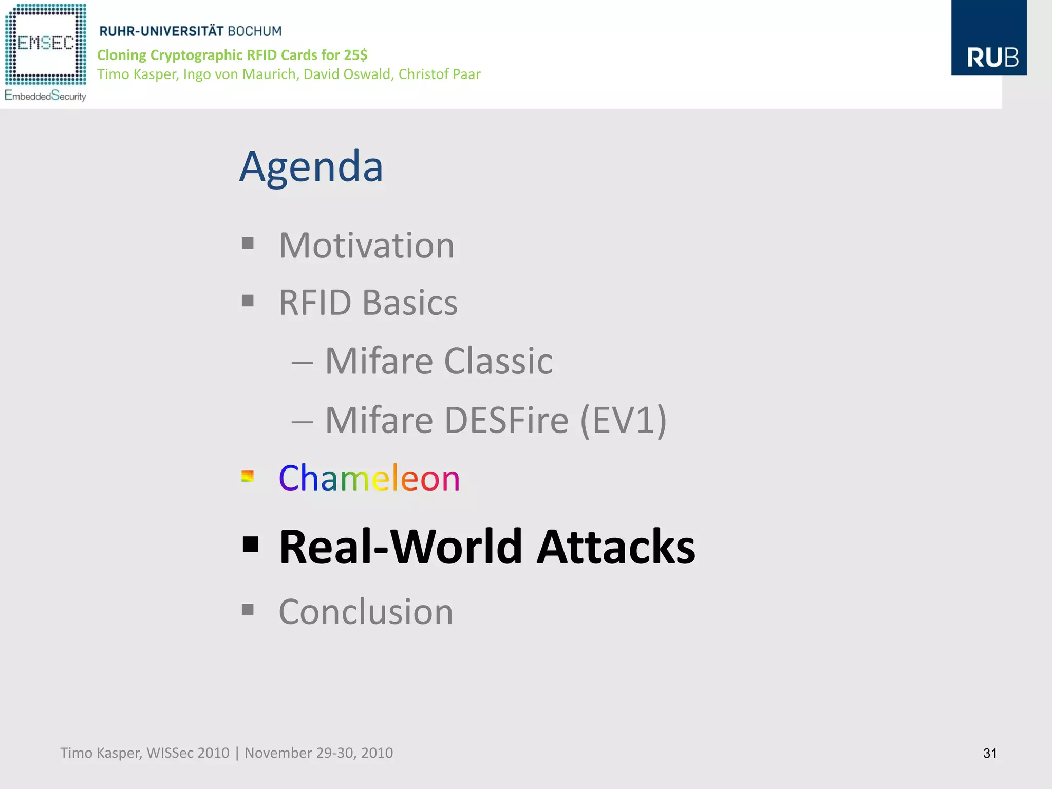 Cloning Cryptographic RFID Cards for 25$
     Timo Kasper, Ingo von Maurich, David Oswald, Christof Paar




                          Agenda
                           Motivation
                           RFID Basics
                               Mifare Classic
                               Mifare DESFire (EV1)


                           Real-World Attacks
                           Conclusion


Timo Kasper, WISSec 2010 | November 29-30, 2010                   31
 