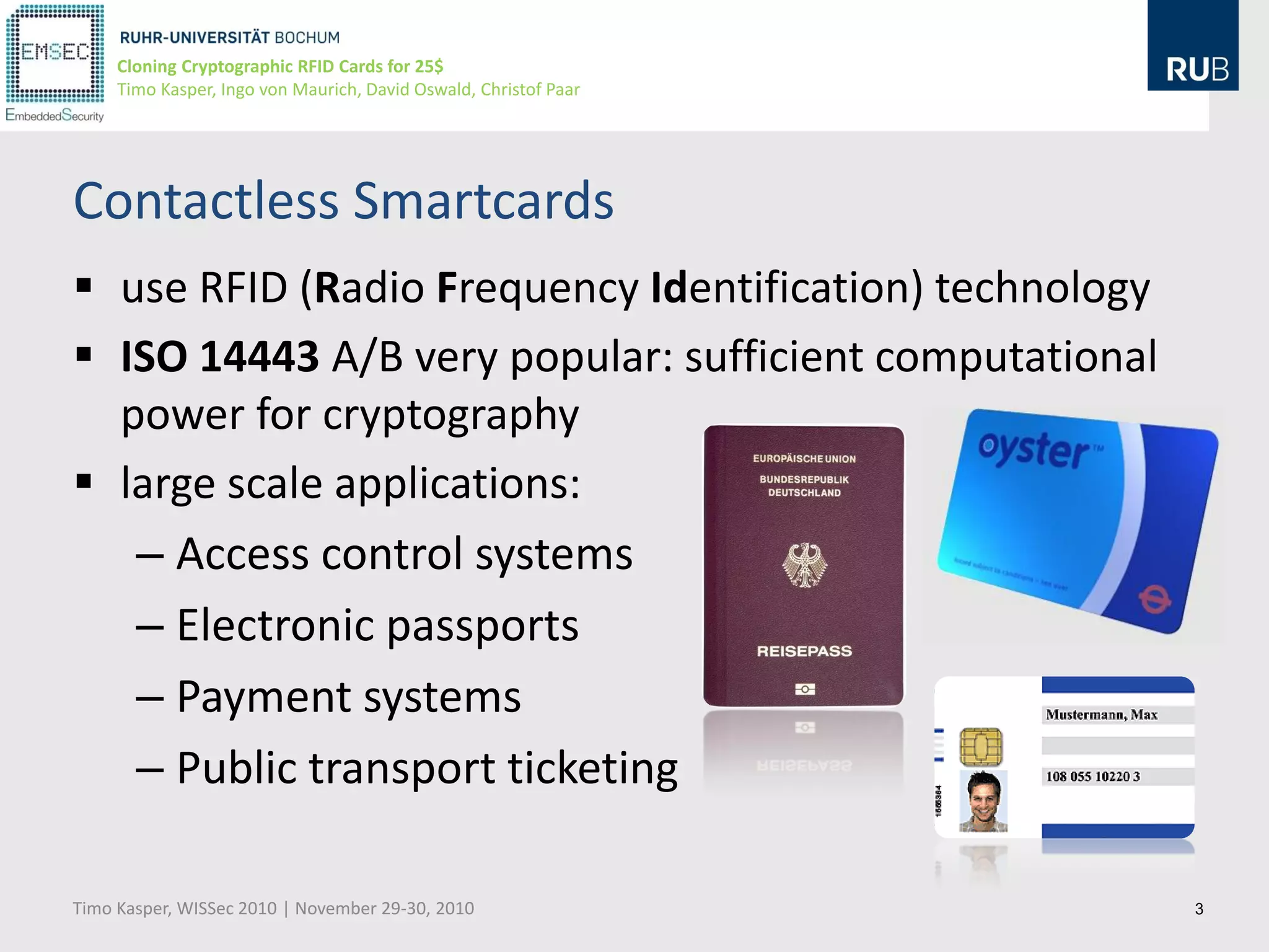 Cloning Cryptographic RFID Cards for 25$
     Timo Kasper, Ingo von Maurich, David Oswald, Christof Paar




Contactless Smartcards
 use RFID (Radio Frequency Identification) technology
 ISO 14443 A/B very popular: sufficient computational
  power for cryptography
 large scale applications:
   – Access control systems
   – Electronic passports
   – Payment systems
   – Public transport ticketing

Timo Kasper, WISSec 2010 | November 29-30, 2010                   3
 